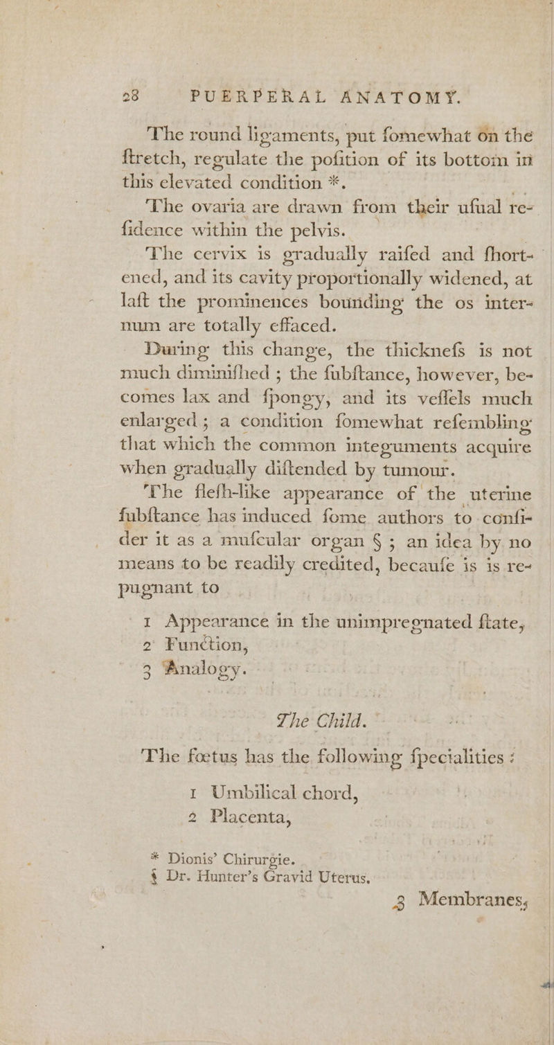 The round ligaments, put fomewhat on the {tretch, regulate the pofition of its bottom in this eleva ated condition *, The ovaria are drawn from their ufual re- fidence within the pelvis. The cervix is gradually raifed and fhort- ened, and its cavity proportionally widened, at laft rhb prominences bounding the os inter- num are totally effaced. Daring this change, the thicknefs is not much dimimifhed ; the fubftance, however, be- comes lax and fpongy, and its veflels much enlarged; a condition fomewhat refembling that which the common integuments acquire when gradually diftended by tumour. The flefh-like appearance of the _uterie fubitance has induced fome authors to confi- der it as a mufcular organ §; an idea by no means to be readily credited, becaufe is is re- pugnant to 1 Appearance in the unimpreenated flate, ' Function, 2 2 pny The Child. The fodtus has the following {fpecialities 1 Umbilical chord, 2 Placenta, a Di ionis’ Chirurgie. e + Dr. Hunter’s Gravid Uterus. 3 Membranes,