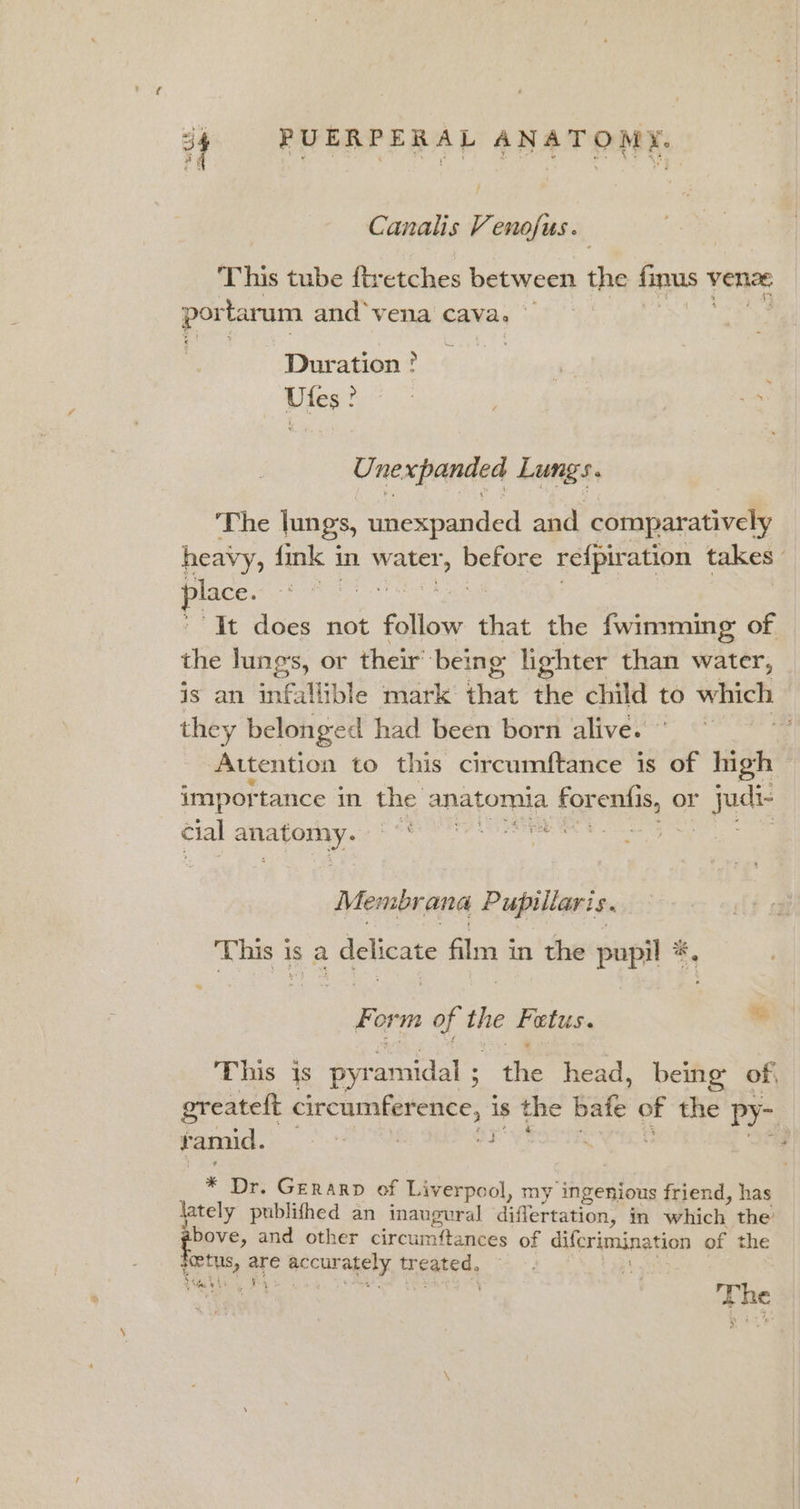 Canalis Venofus. This tube ftretches between the finus % venz portarum and ‘vena cava. © Duration ° Ufes ? U. ne &lt;panded Lungs. The lungs, eta and comparatively heavy, fink i in water, ee refpiration takes place. “It does not follow that the fwimming of the lung's, or their’ ‘being lighter than water, is an infallible mark’ that the child to which - they belonged had been born alive.” : Attention to this circumftance is of high importance in the anatomia . Foren or Jjudis cial een oe : Membrana Pupillaris. This i is a delicate fl 3 in the pupil *. Form of ae Fetus. as This js pyr Senet fie head, being of, greatelt circumference, is s the bate of the Py-. ramid. | . ; 3 , * Dr. Gerarp of Liverpool, my ingenious friend, has lately publifhed an inaugural diflertation, in which the bove, and other circumftances of difcrimination of the eet me fe hecuragely tr eated. ene an i ee The . F . ‘