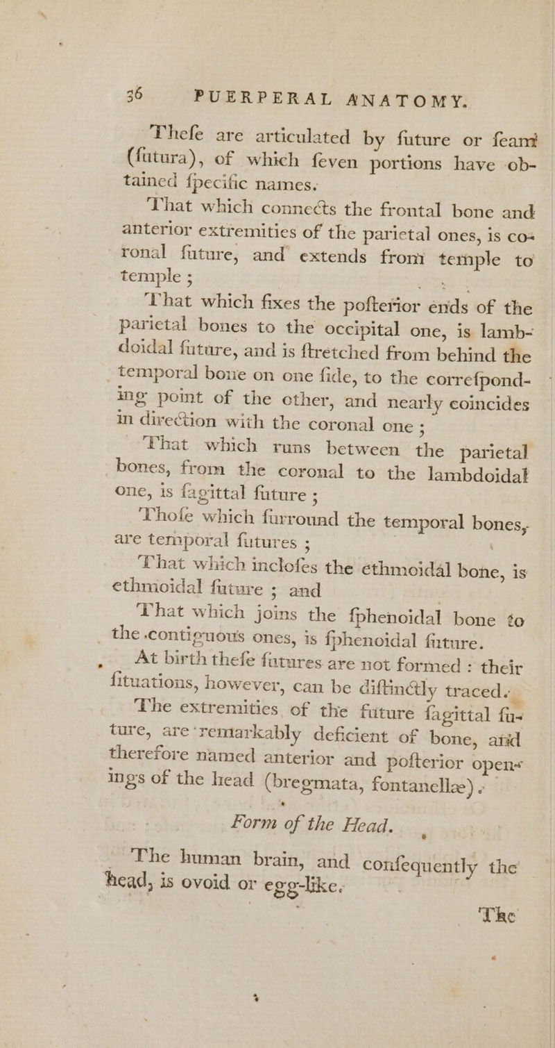 Thefe are articulated by future or feam (futura), of which feven portions have -ob- tained {pecific names. That which connects the frontal bone and anterior extremities of the parictal ones, is cos ronal future, and extends from temple to temple ; res Sone hat which fixes the pofterior énds of the parietal bones to the occipital one, is lamb- doidal future, and is ftretched from behind the _ temporal bone on one fide, to the corre{pond- ing point of the ether, and nearly coincides in direction with the coronal one : That which runs between the parietal bones, from the coronal to the lambdoidal one, is fagittal fature ; Thofe which furround the temporal bones, are temporal futures ; | \ That which inclofes the ethmoid4] bone, is ethmoidal future ; and : That which joins the {phenoidal bone ¢o _ the .contiguous ones, is fphenoidal fiture. At birth thefe futures are not formed - their fituations, however, can be diftinély traced. The extremities of the future fagittal fa- ture, are‘remarkably deficient of bone, anid therefore named anterior and pofterior opens ings of the head (bregmata, fontanellze) . Form of the Head. _ The human brain, and confequently the head, is ovoid or ege-like. | | Tre