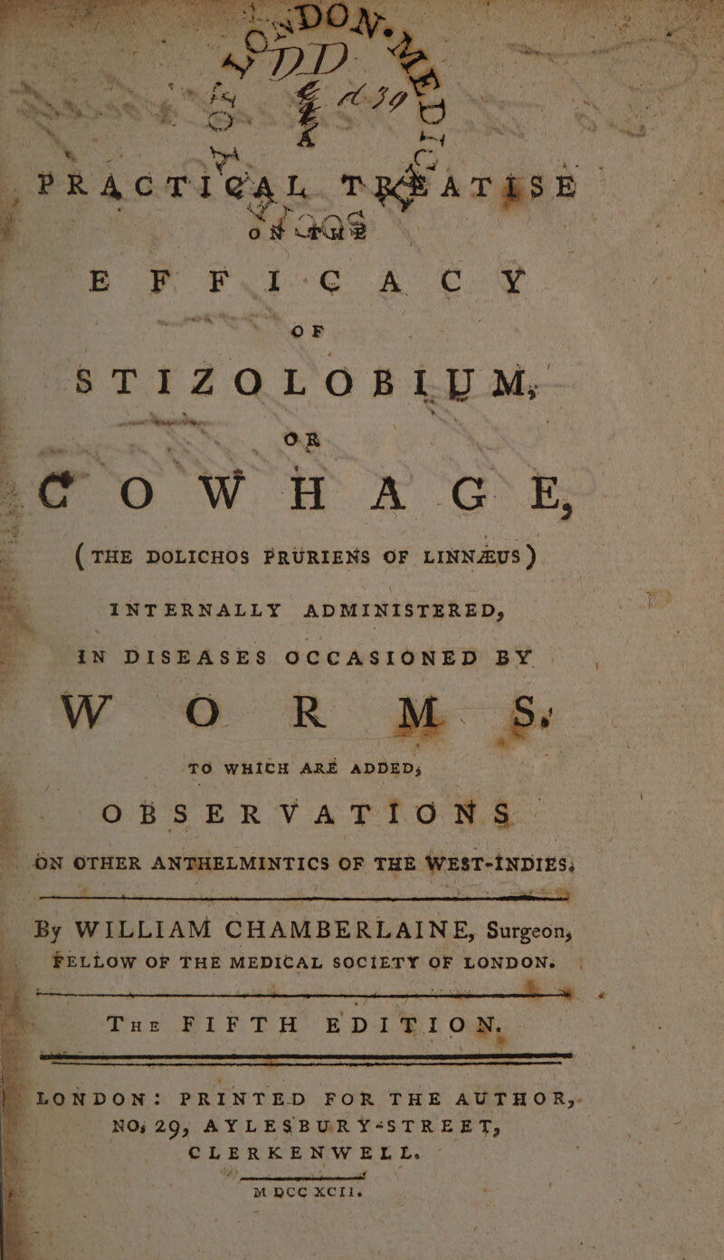 STIZOLOBLUM, wort pase “e OR POR eo ED (THE DOLICHOS PRURIENS OF LINNAUS ) my. _ INT ERNALLY ADMINISTERED, _ AN DISEASES OCCASIONED BY Wao OR TO WHICH ARE ADDED; OBSERVATIONS. Af ON OTHER ANTHELMINTICS OF THE WEST-INDIES, 4 By WILLIAM CHAMBERLAINE, Surgeon, _. FELLOW OF THE MEDICAL SOCIETY OF LONDON. MpocCc Xell.