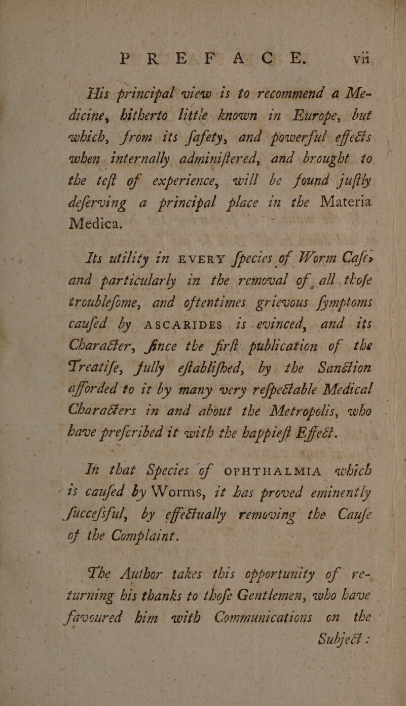 LB ROVE A Re A Gay Yi His principal view is to recommend a Me- dicine, bitherto little known in Europe, but which, from its fafety, and powerful effects when internally adminiftered, and brought to the teft of experience, will be found juftly deferving a principal cates in the Materia Medica. ‘ Its athe in EVERY fpecies of Worm Cafes and particularly in the removal of, all tkofe troublefome, and oftentimes grievous fymptoms caufed by ASCARIDES is evinced, and its _ Charaéter, fince the firh publication of the Treatife, fully eftablifhed, by the Sanétion afforded to it by many very refpeétable Medical CharaGers in and about the Metropolis, who . have preferibed it with the happief Effect. In that Species of OPHTHALMIA ‘which “48 caufed by Worms, it bas proved eminently Succe/sful, by effeétually removing the Caufe of the Complaint. Si dhs et : The Author takes this opportunity of re- turning bis thanks to thofe Gentlemen, who have _ favoured kim with Communications on the: | Subjedt :