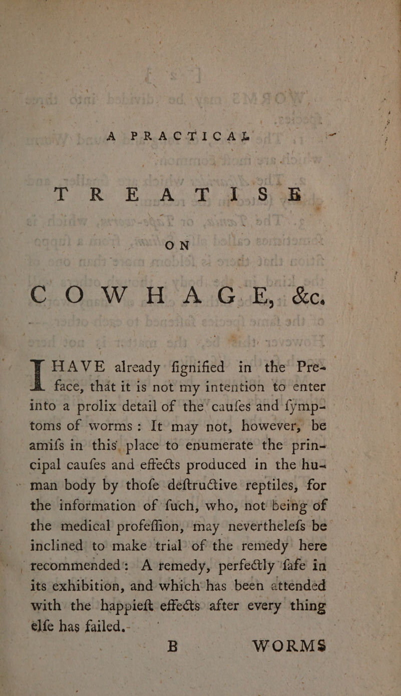 A by Sing aly Sen T oR BoA fe oe 8y ae ON COW HA G.E,. &e, HAVE already fignified in the Pre : Hi face, that it is not my intention to enter into a prolix detail of the’ caufes and fymp- toms of worms: It may not, however, be amifs in this, place to enumerate the prin- cipal caufes and effects produced in the hu- the information of fuch, who, not being of the medical profeffion, may neverthelefs be inclined to make trial’ of the remedy here its exhibition, and which‘ has been attended with the happieft effects after every thing elfe has failed.- i Bes WORMS