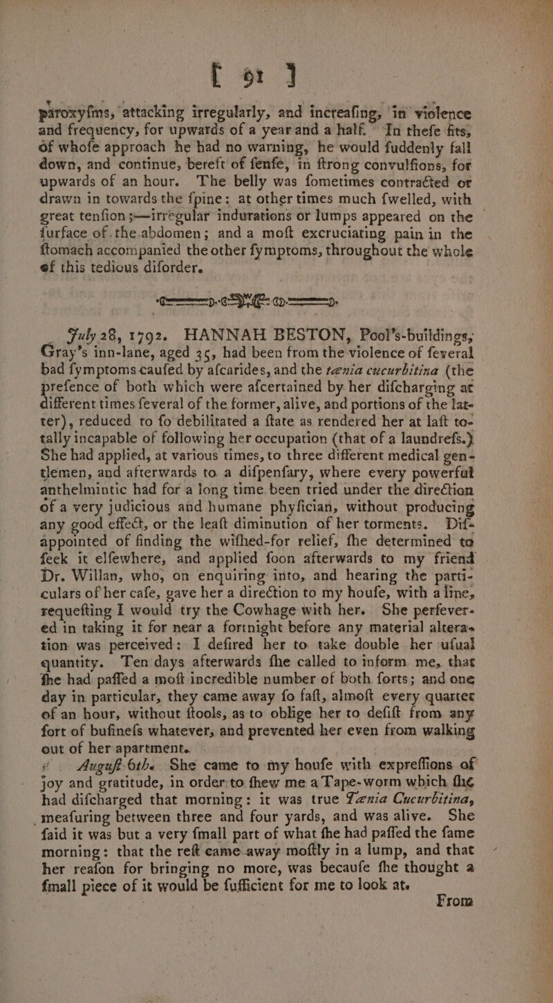 f 6: ] piroxy{ms, ‘attacking irregularly, and increafing, ‘in violence and frequency, for upwards of a yearand a half. “In thefe fits, of whofe approach he had no warning, he would fuddenly fall down, and continue, bereft of fenfe, in ftrong convulfions, fot upwards of an hour. The belly was fometimes contracted or drawn in towards the fpine; at other times much {welled, with furface of the abdomen; and a moft excruciating pain in the ftomach accompanied the other fymptoms, throughout the whole ef this tedious diforder. | C-SI cy . Fuly 28, 1792. HANNAH BESTON, Pooi’s-buildings, Gray’s inn-lane, aged 35, had been from the violence of feveral bad fymptoms caufed by afcarides, and the renia cucurbitina (the argience of both which were afcertained by her difcharging at ifferent times feveral of the former, alive, and portions of the lat- ter), reduced to fo debilitated a {tate as rendered her at laft to- tally incapable of following her occupation (that of a laundrefs.} She had applied, at various times, to three different medical gen- tlemen, and afterwards to a difpenfary, where every powerfal anthelmintic had for a long time. been tried under the direction of a very judicious and humane phyfician, without producing any good effect, or the leaft diminution of her torments. Dif- appointed of finding the wifhed-for relief, fhe determined te feek it elfewhere, and applied foon afterwards to my friend Dr. Willan, who, on enquiring into, and hearing the parti- culars of her cafe, gave her a direction to my houfe, with a line, requefting I would try the Cowhage with her. She perfever- ed in taking it for near a fortnight before any material alteras tion was perceived: I defired her to take double her ufual quantity. Ten days afterwards fhe called to inform me, that the had paffed a moft incredible number of both forts; and one day in particular, they came away fo faft, almoft every quarter of an hour, without ftools, as to oblige her to defift from any fort of bufinefs whatever, and prevented her even from walking out of her apartment. - joy and gratitude, in order:to fhew me a Tape-worm which thé had difcharged that morning: it was true Yenia Cucurbitina, _meafuring between three and four yards, and was alive. She faid it was but a very fmall part of what the had paffed the fame morning: that the reft came away moftly in a lump, and that her reafon for bringing no more, was becaufe fhe thought a fmall piece of it would be fufficient for me to look at. : ; rom