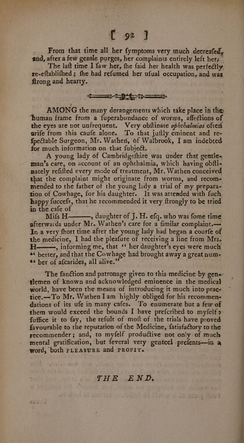 {[ 92 ] From that time all her fymptoms very much decreafed, and, after a few gentle purges, her complaints entirely left her _ The laft time I faw her, the faid her health was perfectly. re-eftablifhed ; the had refumed her ufual occupation, and was firong and hearty. C070 td AMONG the many derangements which take place in the human frame from a fuperabundance of worms, affections of the eyes are not unfrequent. Very obftinate ophrhalmias oftert arife from this caufe alone. To that juftly eminent and re- fpectable Surgeon, Mr. Wathen, of Walbrook, I am indebted for much information on that fubject. : A young lady of Cambridgefhire was under that gentle« man’s care, on account of an ophthalmia, which having obfti- nately refifled every mode of treatment, Mr. Wathen conceived that the complaint might originate from worms, and recome mended to the father of the young lady a trial of my prepara- tion of Cowhage, for his daughter. It was attended with fuch happy fuccefs, that he recommended it very ftrongly to be tried in the cafe of Mifs H , daughter of J. H. efq. who was fome time afterwards under Mr. Wathen’s care for a fimilar complaint.— In a very fhort time after the young lady had began a courfe of the medicine, I had the pleafure of receiving a line from Mrs. H——., informing me, that ‘* her daughter’s eyes were much ¢¢ better, and that the Cowhage had brought away a great num- €¢ ber of afcarides, all alive.” The fanction and patronage given to this medicine by gena- tlemen of known and acknowledged eminence in the medical world, have been the means of introducing it much into pracs ~ tice.—To Mr. Wathen Iam highly obliged for his recommens dations of its ufe in many cafes. To enumerate but a few of them would exceed the bounds I have prefcribed to myfelf s- fuffice it to fay, the refult of moft of the trials have proved favourable to the reputation of the Medicine, fatisfaétory to the recommender; and, to myfelf productive not only of much mental gratification, but feveral very genteel prefents—in a word, both PLEASURE and PROFIT. THE END.
