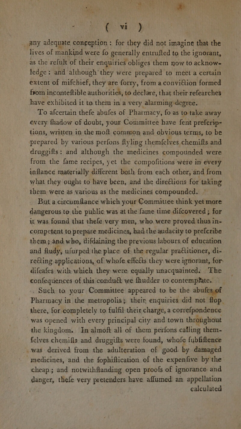 sn Se _ any adequate congeption : for they did not imagine that the lives of mankind were fo generally entrufted to the ignorant, as the refult of their enquiries obliges them now to acknow- ledge: and although’ they were prepared to meet a certain extent of mifchief, they are forry, from a convidtion formed f¥om inconteftible authorities, to declare, that their refearches have exhibited it to them in a very alarming degree. To afcertain thefe abufes of Pharmacy, fo as to take away every fhadow of doubt, your Committee have fent prefcrip- tions, written in the moft common and obvious terms, to be prepared by various perfons flying themfelves chemifts and druggifts: and although the medicines compounded were from the fame recipes, yet the compofitions were in every inflance materially different both from each other, and from what they ought to have been, and the direétions for taking _ them: were as various as the medicines compounded. But a circumflance which your Committee think yet more dangerous to the public was at the fame time difcovered ; for it was found that thefe very men, who. were proved thus in- competent to prepare medicines, had;the audacity to prefcribe them ;.and, who, difdaining the previous labours of education and ftudy, ufurped the place of the regular pra@titioner, di- reéling applications, of whofe effeéts they were ignorant, for difeafes with which they were: equally unacquainted: The confequences of this condué we fhudder to contemplate. .. Such to your Committee appeared to be the abufes,of Pharmacy in the metropolis; their enquiries did not flop. there, for completely to fulfil their charge, a corre{pondence “was opened with every principal city and town throughout the kingdom. In almoft all of them perfons calling them- {elves chemifts and druggifts were found, whofe fubfiftence was derived from the adulteration of good. by damaged medicines, and the fophiftication. of the expenfive by the cheap; and notwithftanding open proofs of ignorance and danger, thefe very pretenders have aflumed an appellation calculated