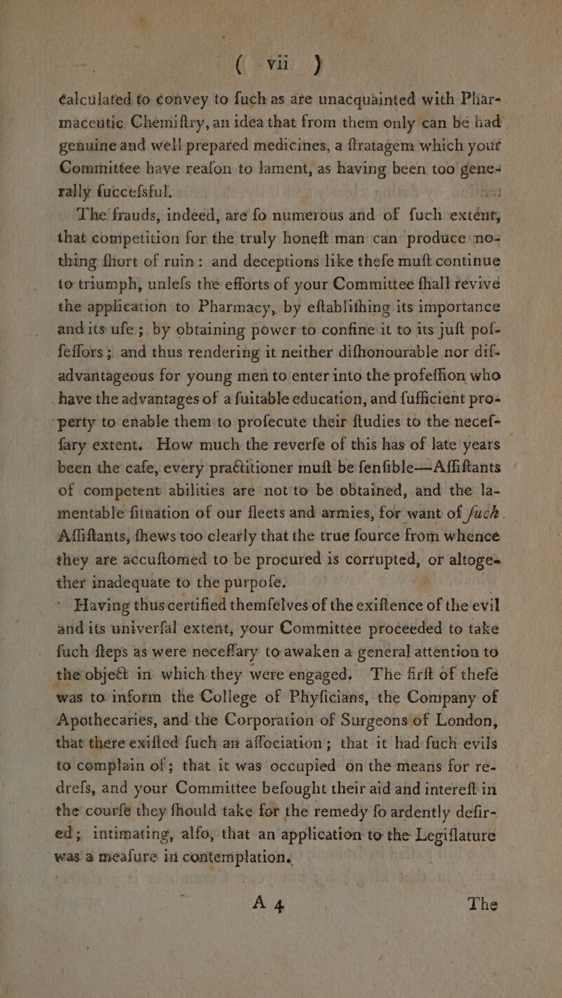 éalculated to convey to fuch as are unacquainted with Phar- maceutic Chemiftry, an idea that from them only can bé had. genuine and well prepared medicines, a ftratagem which your Committee have reafon to lament, as Seis been too gene: rally fuccefsful. : f The frauds, indeed, are fo numerous and of fuch extent, that competition for the truly honeft man can produce no- thing fhort of ruin: and deceptions like thefe muft continue io triumph, unlels the efforts of your Committee fhall revive the application to Pharmacy, by eftablithing its importance and its ufe; by obtaining power to confine it to its juft pol- feffors ; and thus rendering it neither difhonourable nor dif- advantageous for young men to enter into the profeffion who have the advantages of a fuitable education, and fuflicient pro- ‘perty to enable them to profecute their ftudies to the necef- fary extent. How much the reverfe of this has of late years — been the cafe, every practitioner muft be fenfible—Affiftants of competent abilities are not to be obtained, and the la- mentable fituation of our fleets and armies, for want of /uch. Affiftants, fhews too clearly that the true fource from whence they are accuftomed to be procured is corrupted, or altoges ther inadequate to the purpofe. Having thus certified themfelves of the exiftence of the evil and its univerfal extent, your Committee proceeded to take fuch fteps as were neceflary to awaken a general attention to the objeft in which they were engaged, The firlt of thefe was to inform the College of Phyficians, the Company of Apothecaries, and the Corporation of Surgeons of London, that there exifted fuch an affociation; that it had fuch evils to complain of ; that it was occupied on the means for re- drefs, and your Committee befought their aid and intereft in the courfe they fhould take for the remedy fo ardently defir- ed; intimating, alfo, that an application to the Legiflature was a meafure in contemplation. : A 4 ‘The