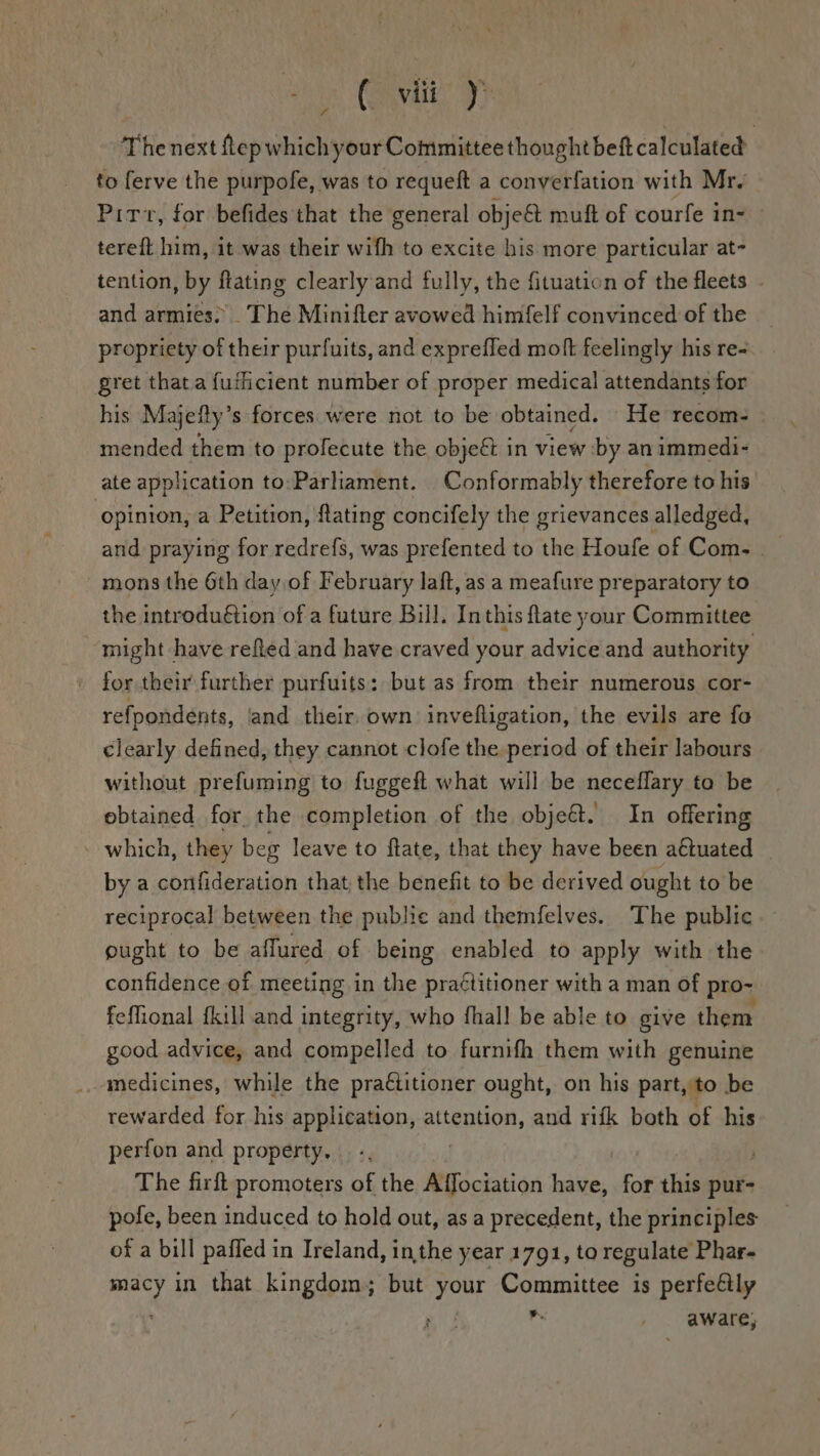 The next ftep which your Committee thought beft calculated to ferve the purpofe, was to requeft a conyerfation with Mr. Pitt, for befides that the general obje&amp; muft of courfe in- — tereft him, it was their wifh to excite his more particular at- tention, by ftating clearly and fully, the fituation of the fleets and armies. _ The Minifter avowed himfelf convinced of the propriety of their purfuits, and expreffed moft feelingly his re- gret that a fuffiicient number of proper medical attendants for his Majefty’s forces were not to be obtained. He recom- mended them to profecute the obje&amp; in view by an immedi- ate application to:-Parliament. Conformably therefore to his opinion, a Petition, ftating concifely the grievances alledged, and praying for redrefs, was prefented to the Houfe of Com. __ mons the 6th day of February laft, as a meafure preparatory to the introduétion of a future Bill. Inthis fate your Committee might have refed and have craved your advice and authority for their further purfuits: but as from their numerous cor- refpondents, and their, own invefligation, the evils are fo clearly defined, they cannot clofe the period of their labours without prefuming to fuggeft what will be neceffary ta be ebtained for. the completion of the objeé. In offering . which, they beg leave to flate, that they have been aétuated by a confideration that the benefit to be derived ought to be reciprocal between the public and themfelves. The public ought to be affured of being enabled to apply with the confidence of meeting in the praétitioner with a man of pro~ feflional {kill and integrity, who fhall be able to give them good advice, and compelled to furnifh them with genuine medicines, while the praitioner ought, on his part, ‘to be rewarded for his application, attention, and rifk both of his perfon and property. | The firft promoters of the Affociation lsiaes for this pur- pofe, been induced to hold out, as a precedent, the principles of a bill paffed in Ireland, inthe year 1791, to regulate Phar- psi in that kingdom; but your Committee is perfe@ly . , . aware;