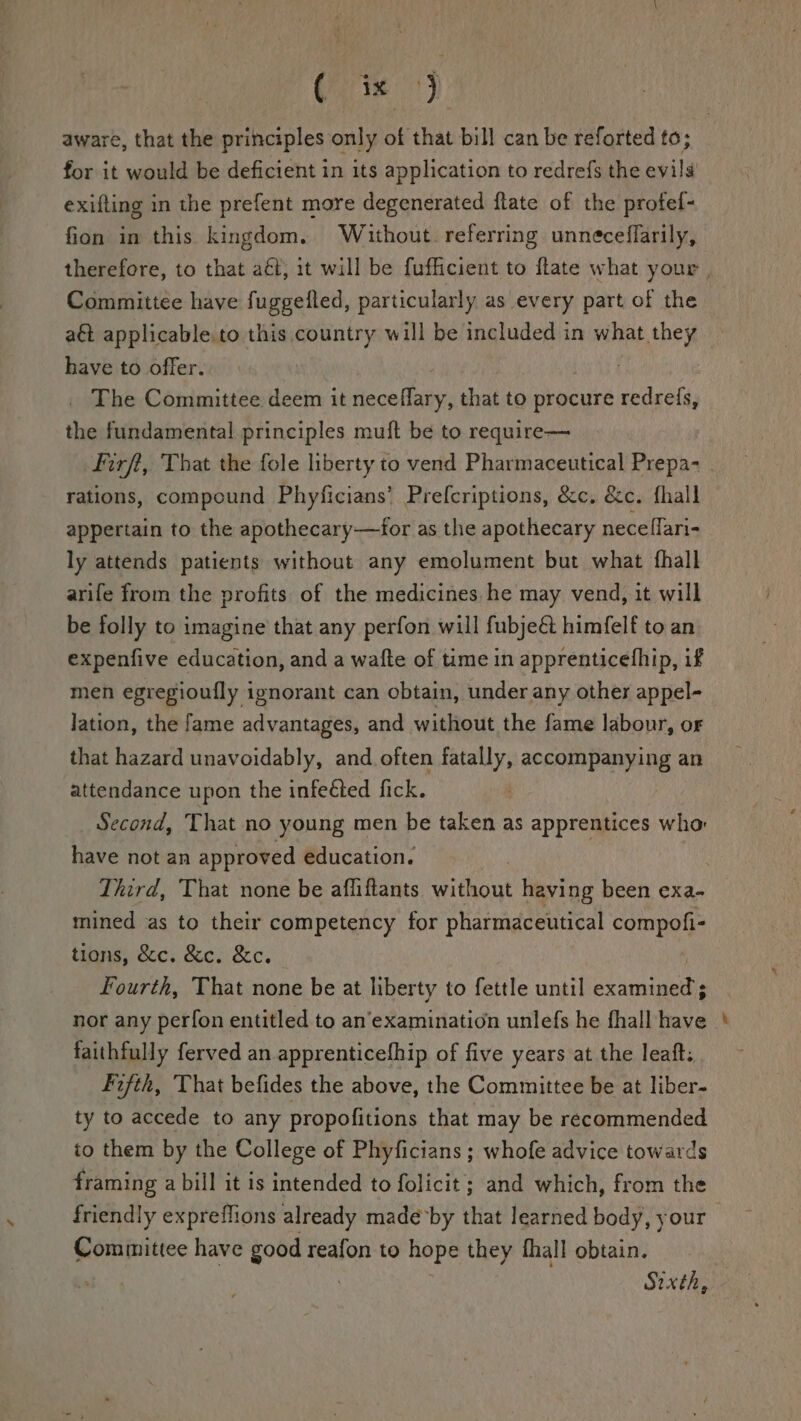 for it would be deficient in its application to redrefs the evils exifting in the prefent more degenerated flate of the profef- fion im this kingdom. Without. referring unneceflarily, Committee have fuggelled, particularly as every part of the a applicable to this country will be included in what they have to offer. . _ The Committee deem it neceflary, that to procure redrefs, the fundamental principles muft be to require— rations, compound Phyficians’ Prefcriptions, &amp;c. &amp;e. fhall appertain to the apothecary—for as the apothecary neceflari- ly attends patients without any emolument but what fhall arife from the profits of the medicines he may vend, it will be folly to imagine’ that any perfon will fubje&amp; himfelf to an expenfive education, and a wafte of time in apprenticefhip, if men egregioufly ignorant can obtain, under any other appel- lation, the fame advantages, and without the fame labour, or that hazard unavoidably, and often sage accompanying an attendance upon the infeéted fick. have not an approved education. mined as to their competency for pharmaceutical compofi- tions, &amp;c. &amp;c. &amp;c. : Fourth, That none be at liberty to fettle until ue nor any perfon entitled to an’examination unlefs he fhall have faithfully ferved an apprenticefhip of five years at the leaft. Fifth, That befides the above, the Committee be at liber- ty to accede to any propofitions that may be recommended to them by the College of Phyficians ; whofe advice towards framing a bill it is intended to folicit; and which, from the friendly expreffions already made*by that learned body, your epics have good reafon to hope they fhall obtain. Sixth, -