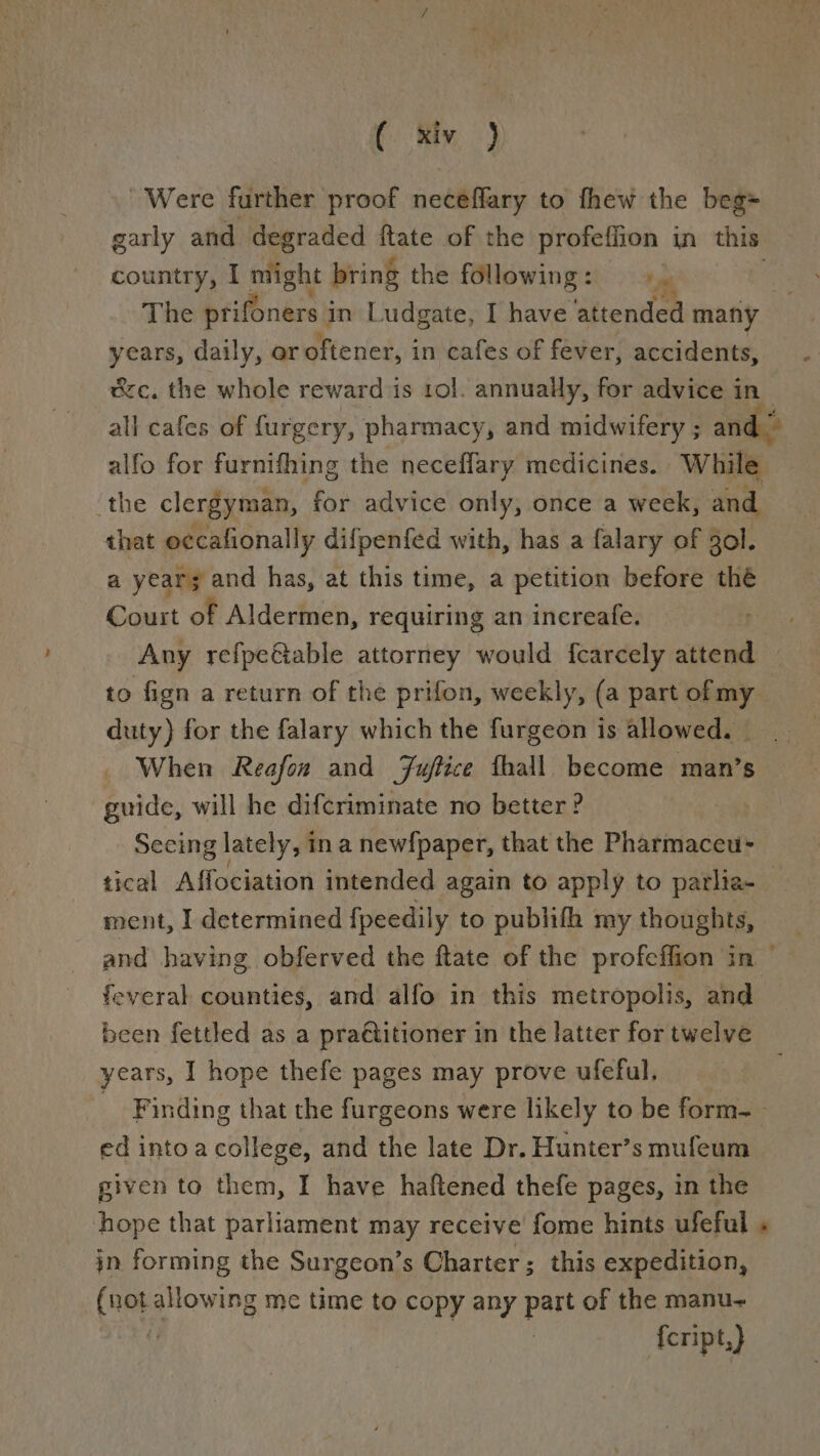 t. Riv j Were further proof neceffary to fhew the beg= garly and degraded ftate of the profeflion in this country, I might bring the following: a The prifoners 3 in Ludgate, I have attended many years, daily, or oftener, in cafes of fever, accidents, ec. the whole reward is rol. annually, for advice in all cafes of furgery, pharmacy, and midwifery ; and” alfo for furnifhing the neceflary medicines. While ‘the clergyman, for advice only, once a week, and that occafionally difpenfed with, has a falary of gol. a year; and has, at this time, a petition before thé Court of Aldermen, requiring an increafe. 3 Any refpeGiable attorney would {carcely attend to fign a return of the prifon, weekly, (a part of my duty) for the falary which the furgeon is allowed. — When Reafon and Fuftice fhall become man’s guide, will he difcriminate no better ? Seeing lately, in a newfpaper, that the Pharmaceu- tical Affociation intended again to apply to parlia-_ ment, I determined {peedily to publith my thoughts, and having obferved the ftate of the profeffion in ° feveral counties, and alfo in this metropolis, and been fettled as a pra€titioner in the latter for twelve years, I hope thefe pages may prove ufeful, Finding that the furgeons were likely to be form-_ ed intoa college, and the late Dr. Hunter’s mufeum given to them, I have haftened thefe pages, in the hope that parliament may receive fome hints ufeful in forming the Surgeon’s Charter; this expedition, (not allowing me time to copy any part of the manu~ {cript,)