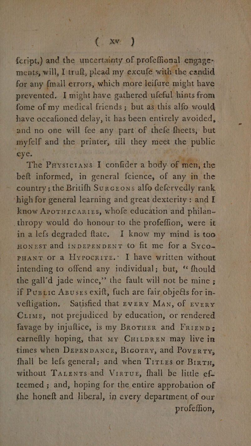 c EN: ) {cript, ) and the uncertainty of profeflional engage: ments, will, I truft, plead my. excufe with the candid for any {mall errors, which more leifure might have prevented. I might have gathered ufeful hints from fome of my medical friends ; but as this alfo would have occafioned delay, it has been entirely avoided, and no one will fee any part of thefe fheets, but myfelf and the printer, till they meet che public eye. The Prysic1ans I confider a polly dg men, the beft informed, in general fcience, of any in the country ; the Britifh Surczons alfo defervedly rank ‘high for general learning and great dexterity: and I know ArotHEcaRigs, whofe education and philan-~ _thropy would do honour to the profeffion, were it in a lefs degraded ftate. I know my mind is too HONEST and inDEPENDENT to fit me for a Syco- PHANT or a Hypocrire.: I have written without intending to offend any individual; but, ‘ fhould the gall’d jade wince,” the fault will not be mine ; if Puszic Asusss exift, fuch are fair objets for in- veftigation. Satisfied that Every Man, of Every Cuime, not prejudiced by education, or rendered favage by injuflice, is my BroruEer and Friznp; earneftly hoping, that my CurtpreNn may live in times when Depzenpance, Bicorry, and Poverty, fhall be lefs general; and when Tittes or Birtn, without TaLents and Virtue, fhall be little ef. teemed ; and, hoping for the entire approbation of the honeft and liberal, in every department of our profeffion,