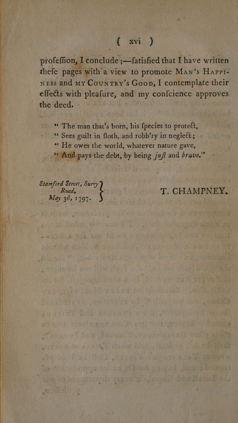 [ avi) profeffion, I I conclude ;>—fatisfied that I have written thefe pages: with a view to promote Man’s Happt- ness and my Country’s Goon, I contemplate their effects with a bid ti my con{cience approves the deed. Ip «« The man that’s born, his {pecies to proteét, ** Sees guilt in floth, and robb’ry in negie&amp;; b He owes the world, whatever nature gave, s¢ And get the debt, cd being g jut and brave.” Road, Stamford Street, pe . May 34, 1797. T. CHAMPNEY.