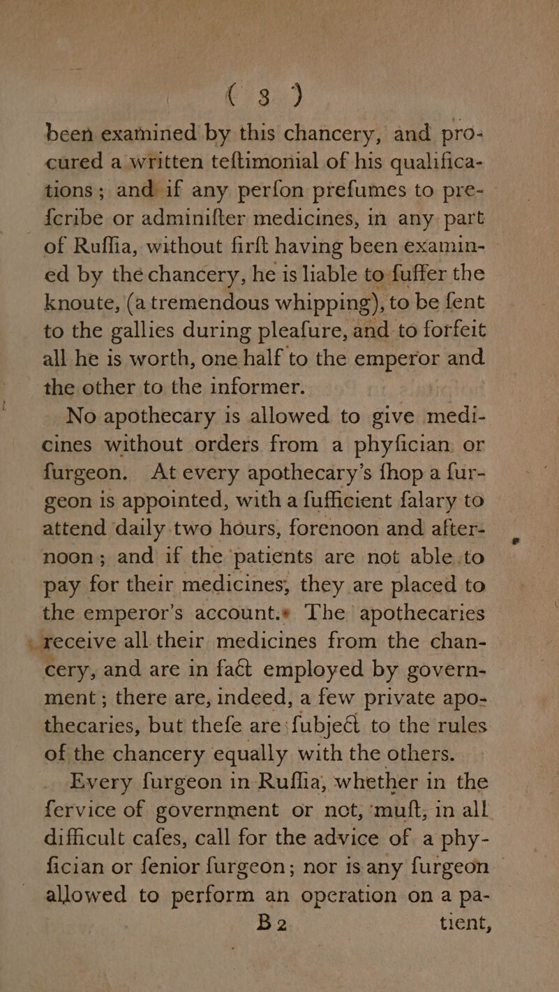 been examined by this chancery, and pro- cured a written teftimonial of his qualifica- tions; and if any perfon prefumes to pre- {cribe or adminifter medicines, in any part _ of Ruffia, without firft having been examun- | ed by the chancery, he is liable to: fuffer the knoute, (a tremendous whipping), to be fent to the gallies during pleafure, and to forfeit all he is worth, one half to the emperor and the other to the informer. No apothecary is allowed to give medi- cines without orders from a phyfician, or furgeon. At every apothecary’s fhop a fur- geon is appointed, with a fufficient falary to attend daily two hours, forenoon and after- noon; and if the ‘patients are not able.to pay for their medicines, they are placed to the emperor's account.« The apothecaries _ receive all their medicines from the chan- cery, and are in fact employed by govern- ment ; there are, indeed, a few private apo- thecaries, but thefe are fubjeé to the rules of the chancery equally with the others. Every furgeon in Ruflia, whether in the fervice of government or net, ‘mutt; in all difficult cafes, call for the advice of a phy- fician or fenior furgeon; nor is any furgeon allowed to perform an operation on a pa- Be tient,