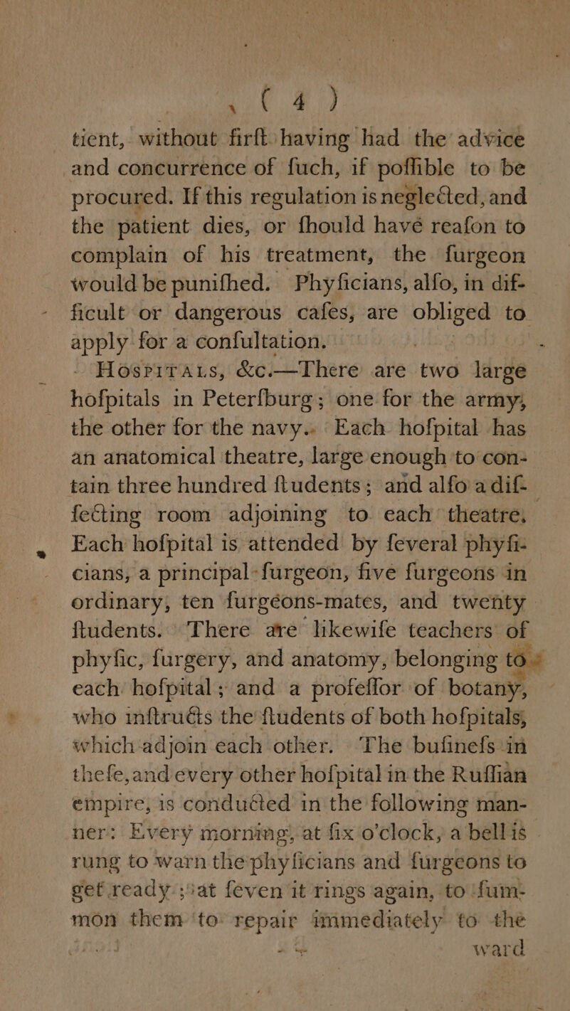 ae ow fa tient, without firft: having had the advice and concurrence of fuch, if poffible to be procured. If this regulation is neglected, and the patient dies, or fhould havé reafon to complain of his treatment, the furgeon would be punifhed. Phy ficians, alfo, in dif- ficult or dangerous cafes, are hae to. apply for a confultation, Hospitaus, &amp;c.—There are two large hofpitals in Peterfburg; one for the army, the other for the navy.. Each hofpital has an anatomical theatre, large enough to con- tain three hundred ftudents; and alfo a dif- fe@iing room adjoining to each theatre, Each hofpital is attended by feveral phyfi- cians, a principal-furgeon, five furgeons in ordinary, ten furgéons-mates, and twenty ftudents. There are hkewife teachers of phyfic, furgery, and anatomy, belonging to each hofpital ; and a profeffor of botany, | who inftruéts the fludents of both hofpitals, which adjoin each other. The bufinefs in thefe,and every other hofpital in the Ruffian empire, is conducted in the following man- ner: Every mornime, at fix o’clock, a bellis rung to warn the phy ficians and furgeons to get ready ;iat feven it rings again, to fum- mon them ‘to: repair ieimediately to the “ ward