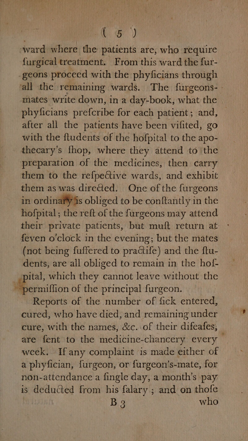 | ( &amp; ) ward where the patients are, who require {urgical treatment. From this ward the fur- -geons proceed with the phyficians through ‘all the remaining wards. The furgeons- | mates write down, in a day-book, what the — phyficians prefcribe for each patient; and, after all the patients have been vifited, go with the fludents of the hofpital to the apo- thecary’s fhop, where they attend to the preparation of the medicines, then carry them to the refpe&amp;tive wards, and exhibit them as was diretied. One of the furgeons in ordinafy is obliged to be conftantly in the hofpital; the reft of the furgeons may attend their private patients, but muft return at {even o clock in the evening; but the mates (not being fuffered to practife) and the ftu- dents, are all obliged to remain in the hof- _ pital, which they cannot leave without the epcittion of the principal furgeon. Reports of the number of fick entered, cured, who have died, and remaining under cure, with the names, &amp;c. of their difeafes, are fent to the medicine-chancery every — week. Ifany complaint is made either of a phyfician, furgeon, or f{urgeon’s-mate, for non-attendance a fingle day, a month’s pay: is deducted from his falary ; and on thofe B3 who