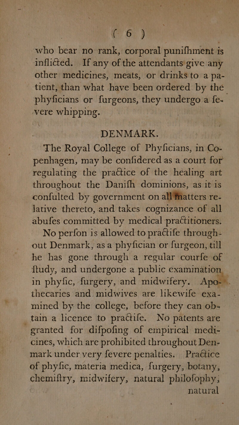 who bear no rank, corporal punifhment is inflicted. If any of the attendants give any other medicines, meats, or drinks to a pa- tient, than what have been ordered by the phyficians or furgeons, they undergo a fe- , vere whipping. DENMARK. The Royal College of Phyficians, in Co- penhagen, may be confidered as a court for regulating the practice of the healing art throughout the Danifh dominions, as it is ; confulted by government on alia teers re- lative thereto, and takes cognizance of all abufes committed by Peatenl practitioners. No perfon is allowed to practife through- out Denmark, asa phyfician or furgeon, till he has gone through a regular courfe of ttudy, and Wierda a piitittc examination, in phyfic, furgery, and midwifery. Apa--. thecaries and midwives are likewife exa-. mined by the college, before they can ob- tain a licenee to practife. No patents are granted for difpofing of empirical medi- cines, which are prohibited throughout Den- mark under very fevere penalties. Practice of phyfic, materia medica, furgery, botany, chemiltry, midwifery, natural philofophy, natural