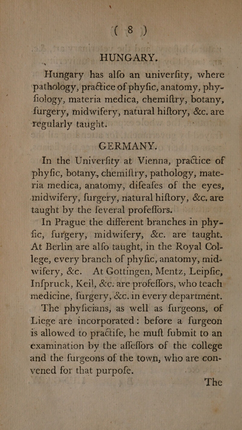 HUN GARY. ‘Hungary has alfo an univerfity, shore pathology, practice of phyfic, anatomy, phy~ fiology, materia medica, chemiftry, botany, furgery, midwifery, natural vee &amp;e. are “regularly ‘i ht. GERMANY. In the Univerfity at Vienna, practice of phyfic, botany, chemillry, pathology, mate- ria medica, anatomy, difeafes of the eyes, midwifery, furgery, natural hiftory, &amp;c, are taught by the feveral profeffors. In Prague the different branches in phy- fic, furgery, midwifery, &amp;c. are taught. At Berlin are alfo taught, in the Royal Col- lege, every branch of phyfic, anatomy, mid- — wifery, &amp;c. At Gottingen, Mentz, Leipfic, Infpruck, Keil, &amp;¢: are profeflors, who teach medicine, furgery, é&amp;cc. in every department. The phyficians, as well as furgeons, of Liege are incorporated: before a furgeon is allowed to practife, he muft fubmit to an examination by the afleflors of the college and the furgeons of the town, who are con- vened for that purpofe. | The