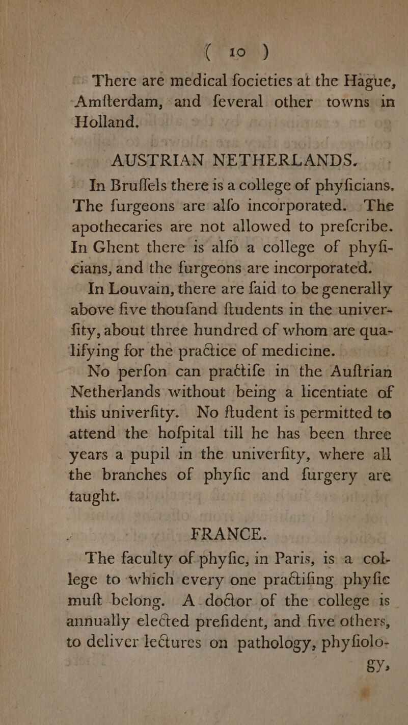 (195) » There are medical focieties at the Hague, -Amifterdam,-and feveral other towns in Holland, | AUSTRIAN NETHERLANDS. ~ Tn Bruflels there is a college of phyficians. The furgeons are alfo incorporated. The apothecaries are not allowed to prefcribe. In Ghent there 1s alfo a college of phyfi- cians, and the furgeons are incorporated. In Louvain, there are faid to be generally above five thoufand ftudents in the -univer- fity, about three hundred of whom are qua- lifying for the practice of medicine. No perfon can practtife in the Auftrian ‘Netherlands without being a licentiate of this univerfity. No ftudent is permitted te attend the hofpital till he has been three years a pupil in the univerfity, where all the branches of phyfic and furgery are taught. ¥ FRANCE. The faculty of phyfic, in Paris, is a col- lege to which every one practifing phyfic mult belong. A-doctor of the college is _ annually elected prefident, and five others, to deliver lectures on pathology, phyfiolo- SY: &lt;