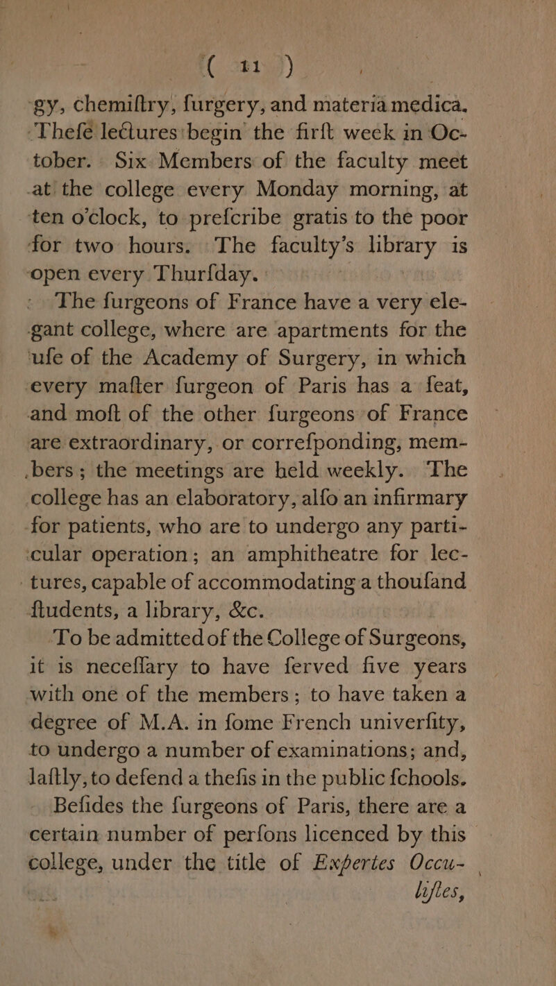 AC 81) ‘gy, Chemiftry, furgery, and materia medica, ‘Thefé leGiures:begin the firft week in Oc- tober. Six. Members of the faculty meet at the college every Monday morning, at ten oclock, to prefcribe gratis to the poor for two hours. The faculty’s pure is ‘open every Thurfday. The furgeons of France have a very ele- gant college, where are apartments for the ‘ufe of the Academy of Surgery, in which every mafter furgeon of Paris has a feat, and moft of the other furgeons of France are extraordinary, or corref{ponding, mem- .bers ; the meetings are held weekly. The college has an elaboratory, alfo an infirmary -for patients, who are to undergo any parti- cular operation; an amphitheatre for lec- tures, capable of accommodating a thoufand ftudents, a library, &amp;c. ‘To be admitted of the College of Surgeons, it 1s neceflary to have eaved five years with one of the members; to have taken a degree of M.A. in fome French univerlity, to undergo a number of examinations; and, laftly, to defend a thefis in the public {chools. Befides the furgeons of Paris, there are a certain number of perfons licenced by this — college, under the title of Expertes Occu- | lifles,
