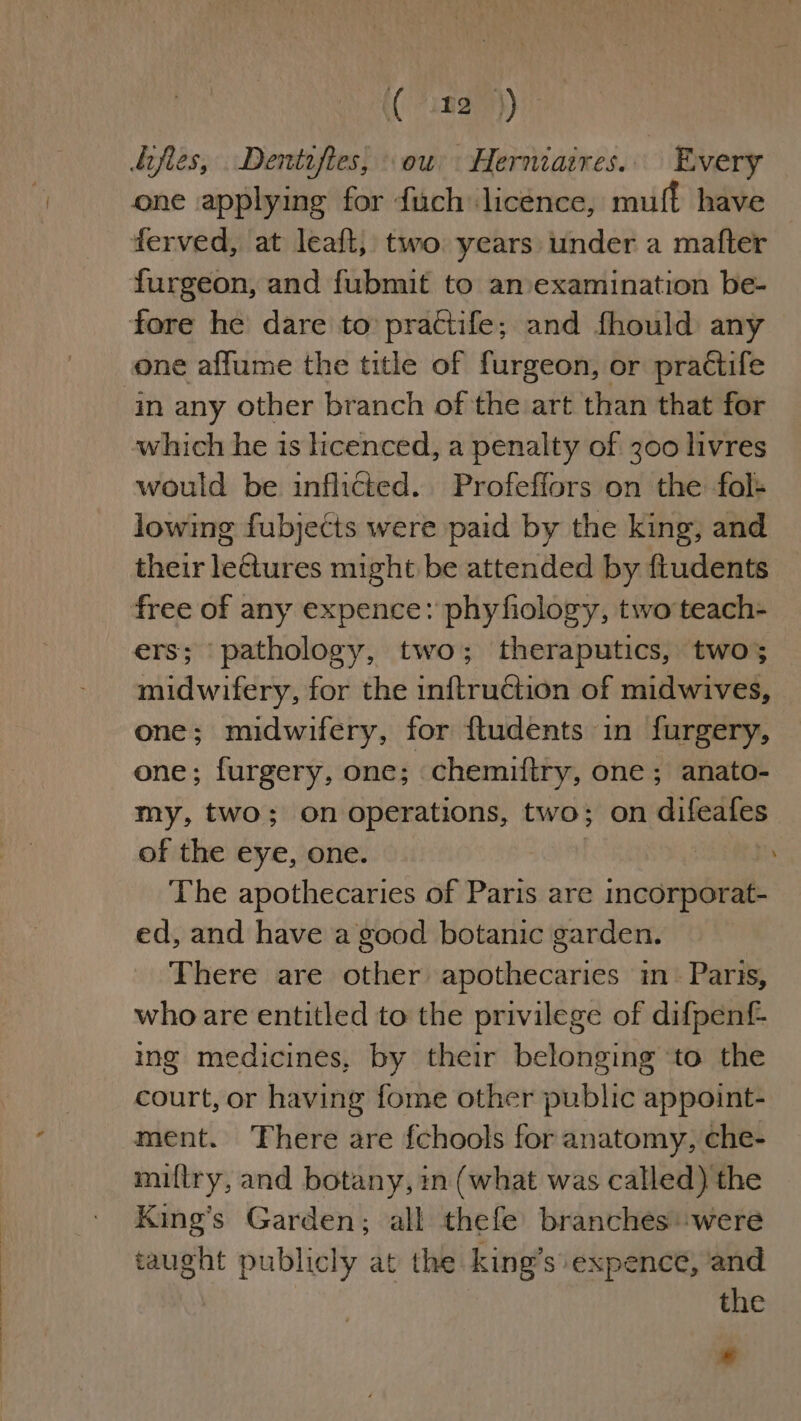 (a2) one applying for fuch licence, muff have ferved, at leaft, two years under a mafter furgeon, and fubmit to anvexamination be- one affume the title of furgeon, or practife in any other branch of the art than that for which he is licenced, a penalty of 300 livres would be inflicted. Profefiors on the fol- lowing fubjects were paid by the king, and their leGtures might be attended by fiudents rs; ‘pathology, two; theraputics, two; midwifery, for the inftruction of midwives, one; midwifery, for ftudents in furgery, one; furgery, one; chemiftry, one; anato- my, two; on operations, two; on difeafes of the eye, one. | The apothecaries of Paris are incorporat- ed, and have a good botanic garden. There are other apothecaries in. Paris, who are entitled to the privilege of difpenf- ing medicines, by their belonging ‘to the court, or having fome other public appoint- ment. There are fchools for anatomy, che- miftry, and botany, in (what was called) the King’s Garden; all thefe branches were taught publicly at the king’s expence, and * ‘