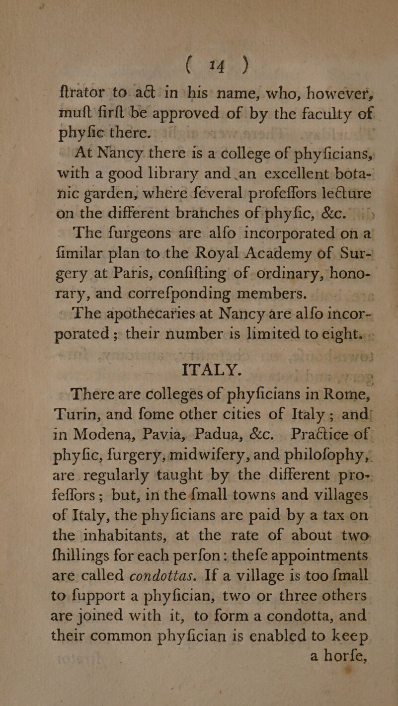 ftrator to. actin his name, who, however, mutt firft be Ne of by the kelley of phy fic there. At Nancy there is a college of bianco with a good library and an excellent bota- nic garden, where feveral profeflors lecture on the different branches of phyfic, &amp;c. The furgeons are alfo incorporated on a’ fimilar plan to the Royal Academy of Sur- gery at Paris, confifting of ordinary, hono- _ rary, and correfponding members. . » The apothecaries at Nancy are alfo incor- porated ; their number is limited to eight... ITALY. ie a There are colleges of phyficians i in Rome, : Turin, and fome other cities of Italy ; andi in Modena, Pavia, Padua, &amp;c. Practice of phyfic, furgery, midwifery, and philofophy, are regularly taught by the different pro-. feffors; but, in the {mall towns and villages of Italy, the phyficians are paid by a tax on the inhabitants, at the rate of about two: fhillings for each perfon: thefe appointments are called condottas. If a village is too {mall to fupport a phyfician, two or three others are joined with it, to form a condotta, and their common phyfician is enabled to keep a hore,