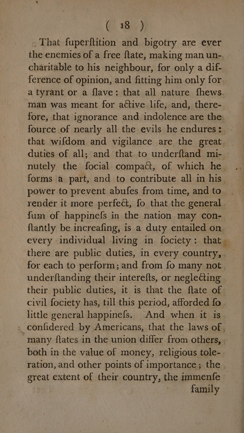 , That fuperftition and bigotry are ever the enemies of a free flate, making man un-, charitable to his neighbour, for only a dif- ference of opinion, and fitting him only for. a tyrant or a flave: that all nature fhews. man was meant for active life, and, there- fore, that ignorance and indolence are the fource of nearly all the evils he endures: that wifdom and vigilance are the great, duties of all; and that. to underftand mi- nutely the focial compact, of which he. forms a part, and to contribute all in his. power to prevent abufes from time, andto. __ render it more perfect, fo that the general. fum of happinefs in the nation may con-. {tantly be increafing, is a duty entailed on. every individual living in fociety: that. there are public duties, in every country, . for each to perform; and from fo many not. underftanding their interefts, or negleCting their public duties, it is that the flate of civil fociety has, till this period, afforded fo little general happinefs. And when it is .. confidered by Americans, that the laws of, many ftates in the union differ from others, - both in the value of money, religious tole-- ration, and other points of importance; the great extent of their country, the immenfe — family