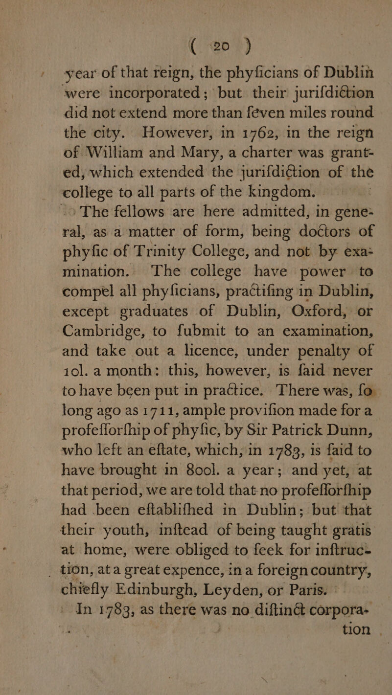 K “ep *) year of that reign, the phyficians of Dublin were incorporated; but their jurifdittion did not extend more than feven miles round the city. However, in 1762, in the reign of William and Mary, a charter was grant- ed, which extended the jurifdiétion of the college to all parts of the kingdom. -&gt; The fellows are here admitted, in gene- ral, as a matter of form, being doctors of phyfic of Trinity College, and not by exa: mination. ‘The college have power to compel all phyficians, practifing in Dublin, except graduates of Dublin, Oxford, or Cambridge, to fubmit to an examination, and take out a licence, under penalty of i10ol.a month: this, however, is faid never to have been put in practice. There was, fo long ago as 1711, ample provifion made for a profefforfhip of phy fic, by Sir Patrick Dunn, who left an eftate, which, in 1783, 1s faid to have brought in 8o0ol. a year; and yet, at that period, we are told that-no profefforfhip had .been eftablifhed in Dublin; but that | their youth, inftead of being taught gratis. at home, were obliged to feek for inftruc- _ tion, ata great expence, ina foreign oneal chiefly Edinburgh, Leyden, or Paris. | ' In 1783, as there was no diftin&amp; corpora- tion .