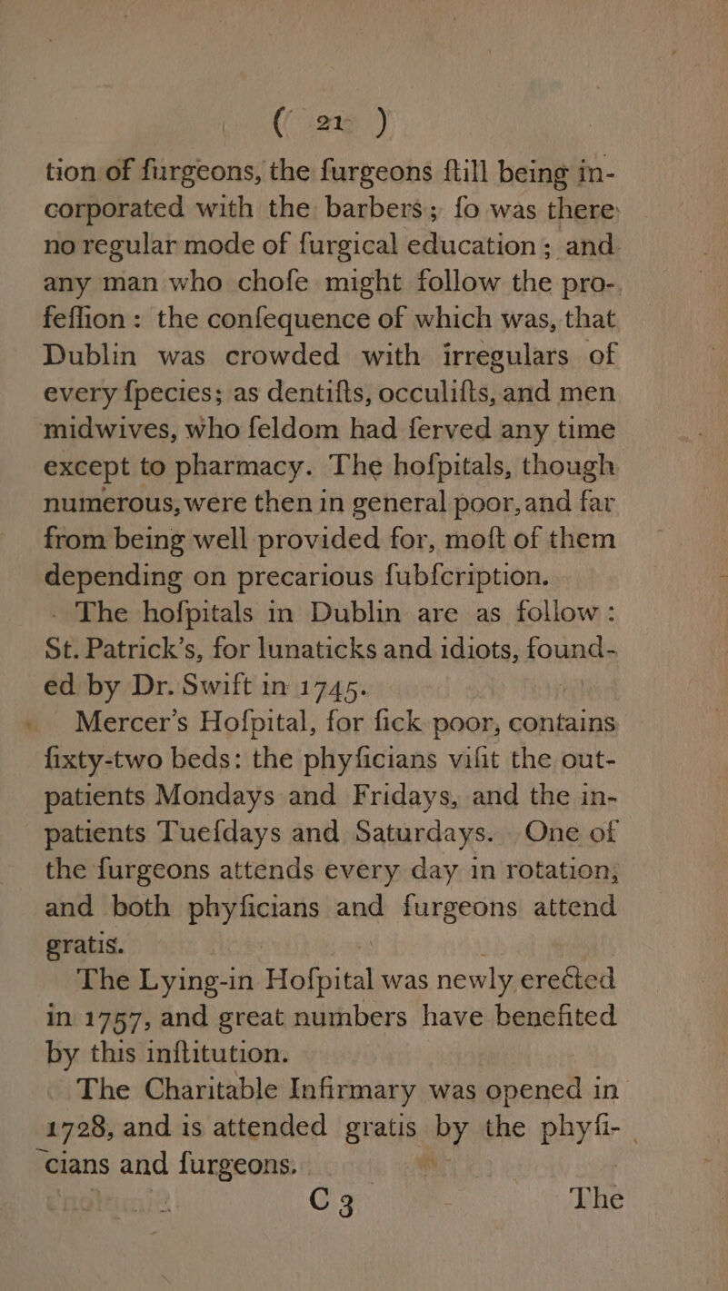 ( ar ) tion of furgeons, the furgeons {till being in- corporated with the barbers; fo was there: no regular mode of furgical education; and. any man who chofe might follow the pro-. feflion : the confequence of which was, that Dublin was crowded with irregulars of every {pecies; as dentifts, occulifts, and men midwives, who feldom had ferved any time except to pharmacy. The hofpitals, though numerous, were then in general poor, and far from being well provided for, moft of them depending on precarious fubfcription. _ The hofpitals in Dublin are as follow: St. Patrick’s, for lunaticks and idiots, found- ed by Dr. Swift in 1745. Mercer’s Hofpital, for fick poor, contains fixty-two beds: the phyficians vifit the out- patients Mondays and Fridays, and the in- patients Tuefdays and Saturdays. One of the furgeons attends every day in rotation, and both phyficians and furgeons attend gratis. The Lying-in espe was newly pesheon in 1757, and great numbers have benefited by this inflitution. The Charitable Infirmary was opened in 1728, and is attended gnu BY the phyfi- - ‘cians ene furgeons, | C3 | The