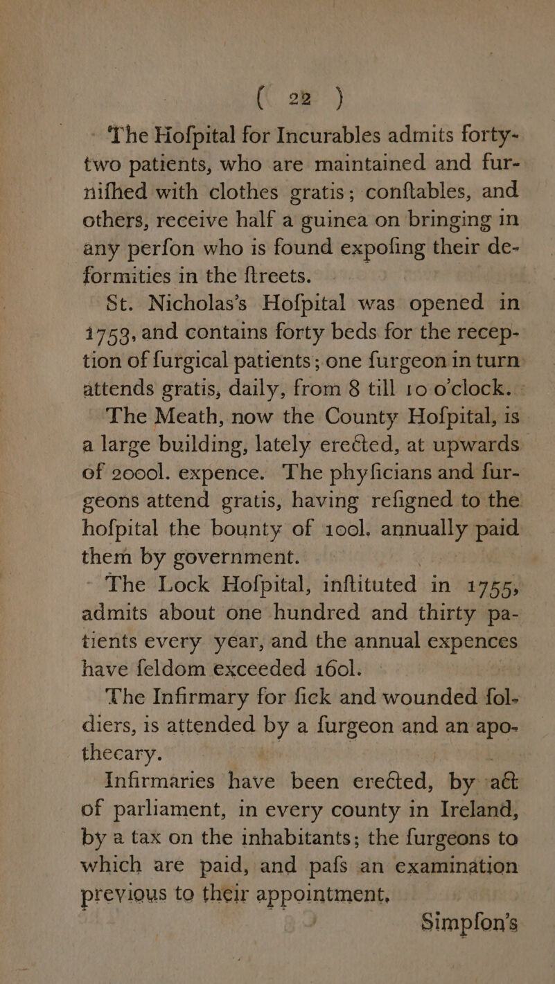 - ‘The Hofpital for Incurables admits forty- two patients, who are maintained and fur- nifhed with clothes gratis; conftables, and others, receive half a guinea on bringing 1n any perfon who is found expofing their de- formities in the ftreets. : St. Nicholas’s Hofpital was opened in 1753, and contains forty beds for the recep- tion of furgical patients; one furgeon in turn attends gratis, daily, from 8 till 10 oclock. The Meath, now the County Hofpital, is a large building, lately ereéted, at upwards of bal: expence. The phyficians and fur- geons attend gratis, having refigned to the hofpital the bounty of 1o0ol. earners paid them by government. ~ The Lock Hofpital, inftituted in vey he admits about one hundred and thirty pa- tients every year, and the annual Aaa have feldom exceeded 16ol. The Infirmary for fick and wounded fol- diers, is attended by a furgeon and an apo- thecary. Infirmaries have been cupaeie by: aa of parliament, in every county in Ireland, by a tax on the inhabitants; the furgeons to which are paid, and pafs an examination previous to their appointment, : Simpfon’s