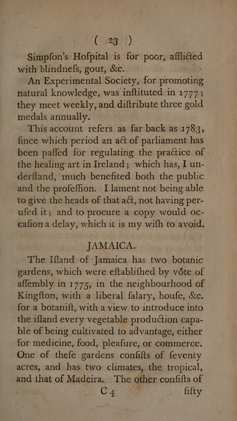 Simpfon’s Hofpital is for poor, afflided with blindnefs, gout, &amp;c.. An Experimental Society, for promoting natural knowledge, was inftituted. in 1777; they meet weekly, and diftribute three gold medals annually. , This account refers as far back as 1783, fince which period an aét of parliament has been paffed for regulating the practice of | the healing art in Ireland; which has, I un- derftand, much benefited both the public -and the profeffion. I lament not being able to give the heads of that act, not having per- ufed it; and to procure a copy would oc- . cafiona delay, which it is my wifh to avoid. JAMAICA. The Iland of Jamaica has two botanic gardens, which were eftablifhed by véte of affembly in 1775, in the neighbourhood of Kingfton, with a liberal falary, houfe, &amp;c. for a botanift, with a view to introduce into © _ the ifland every vegetable production capa- ble of being cultivated to advantage, either for medicine, food, pleafure, or commerce. One of thefe gardens confifts of feventy acres, and has two climates, the tropical, and that of Madeira. The other confifts of C4 : fifty