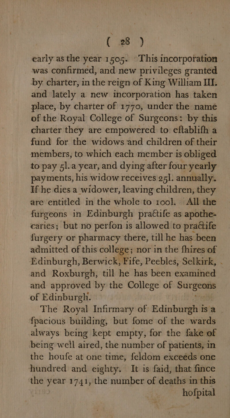 { es ) early asthe year 1505. This incorporation — was confirmed, and new privileges granted -by charter, in the reign of King William III. and lately a new incorporation has taken place, by charter of 1770, under the namé of the Royal College of Surgeons: by this charter they are empowered to eftablifh a fund for the widows and children of their members, to which each member is obliged to pay 5l.a year, and dying after four yearly payments, his widow receives 25]. annually. If he dies a widower, leaving children, they are entitled in the whole to 100]. All the furgeons in Edinburgh praétife as apothe- caries; but no perfon is allowed to practife furgery or pharmacy there, till he has been admitted of this college; nor in the fhires of Edinburgh, Berwick, Fife, Peebles, Selkirk, - and Roxburgh, till he has been examined and approved by the College of ae of Edinburgh. : The Royal Infirmary of Edinburgh ts a fpacious building, but fome of the wards always being kept empty, for the fake of being well aired, the number of patients, in the houfe at one time, feldom exceeds one hundred and eighty. It is faid, that fince the year 1741, the number of deaths in this hofpital