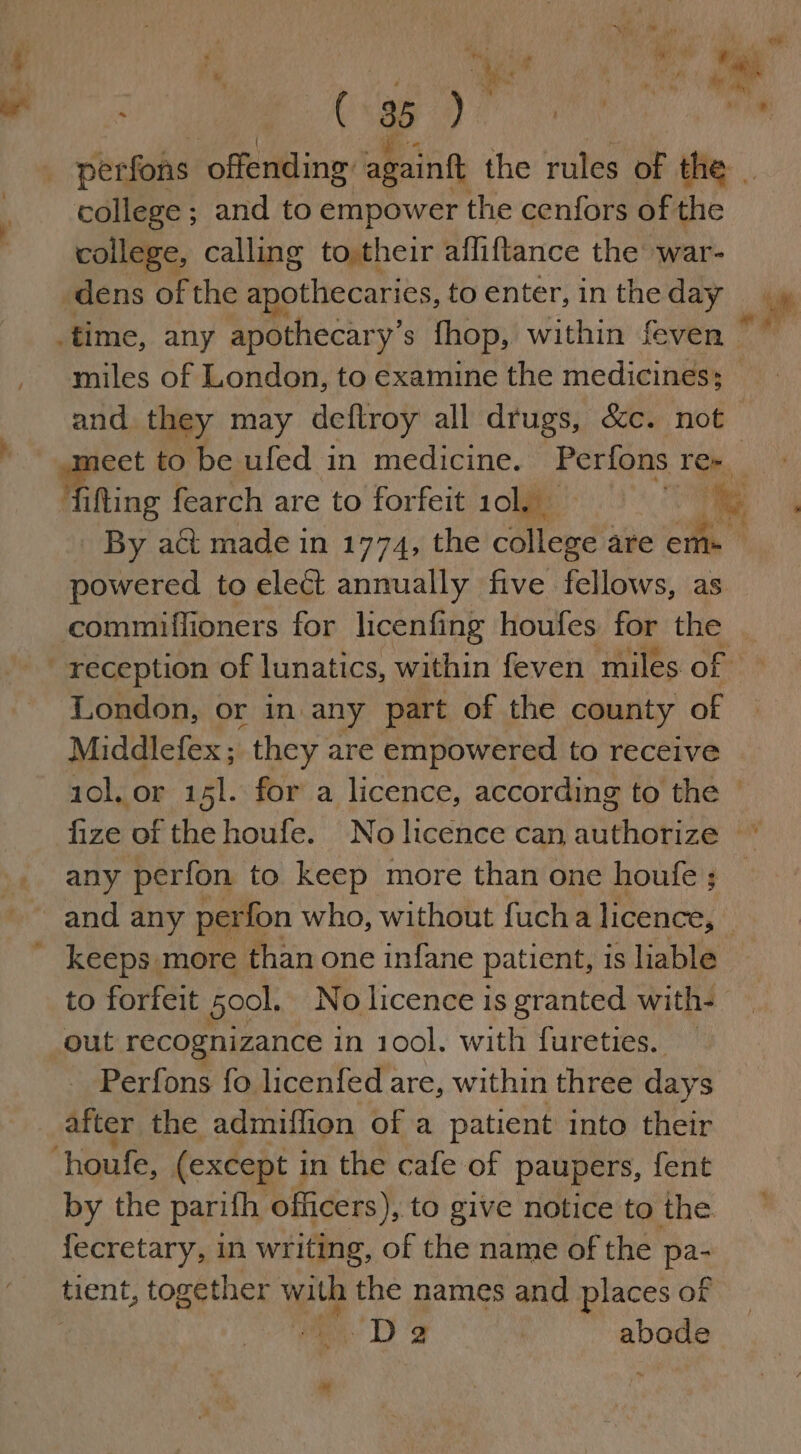 4 ’ ’ ¥ ; eS iy i ht perfons ‘offending againft the rules of the. college ; and to empower the cenfors of the college, calling to,their afliftance the war- dens of the apothecaries, to enter, in the day time, any apothecary’s fhop, within feven - miles of London, to examine the medicines; — and they may deftroy all drugs, &amp;c. not eet to be ufed in medicine. Perfons Ten Hihting fearch are to forfeit 10], % By act made in 1774, the Mend are ems powered to elect annually five fellows, as commiffioners for licenfing houfes for the _ reception of lunatics, within feven ‘miles one? London, or in any part of the county of Middlefex ; they are empowered to receive 10l, or 151. for a licence, according to the - fize of the houfe. No licence can authorize * any perfon to keep more than one houfe ; and any perfon who, without fucha licence, keeps more than one infane patient, is liable to forfeit Sool. No licence is granted with- out recognizance in 1001. with fureties. — Perfons fo licenfed are, within three days after the admiflion of a patient into their ‘houfe, (except i in the cafe of paupers, fent by the parifh officers), to give notice to the. fecretary, in writing, of the name of the pa- tient, together with the names and places of wo D's abode a ® ‘ tye q Yi ‘,