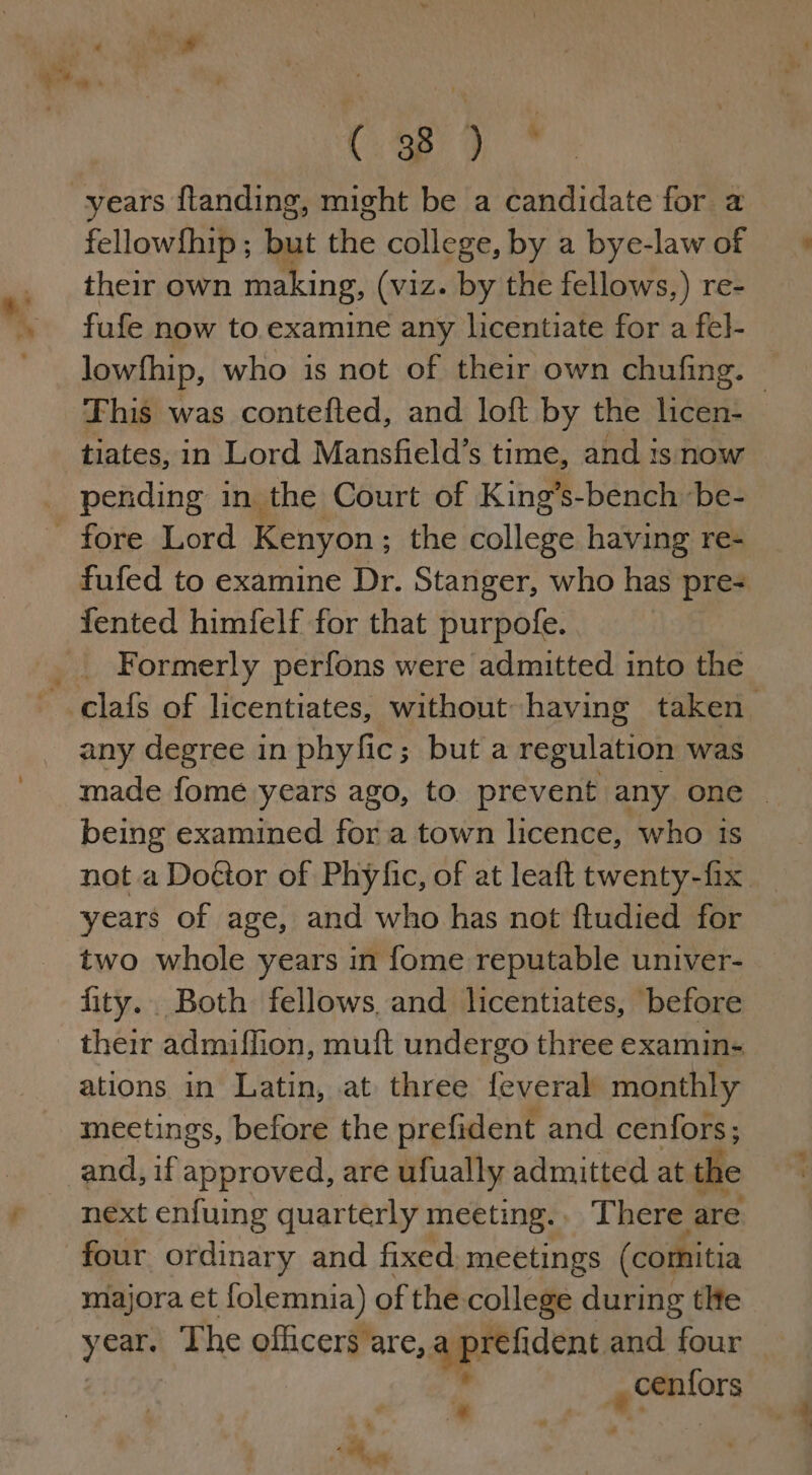 f. ; we Cy SbF years flanding, might be a candidate for a fellowfhip ; but the college, by a bye-law of their own making, (viz. by the fellows,) re- fufe now to examine any licentiate for a fel- lowfhip, who is not of their own chufing. © This was contefted, and loft by the licen- tiates, in Lord Mansfield’s time, and 1s now _ pending in the Court of King’s-bench ‘be- fore Lord Kenyon ; the college having re- fufed to examine Dr. Stanger, who has pre- {ented himfelf for that purpofe. _ Formerly perfons were admitted into the —.Clafs of licentiates, without having taken any degree in phyfic; but a regulation was made fome years ago, to prevent any one — being examined for a town licence, who is not a Dogtor of Phyfic, of at leaft twenty-fix years of age, and who has not ftudied for two whole years in fome reputable univer- fity.. Both fellows, and licentiates, before their admiflion, muft undergo three examin- ations in Latin, at three feveral monthly mectings, before the prefident and ceniors; and, if approved, are ufually admitted at the next enfuing quarterly meeting. There are four ordinary and fixed meetings (comitia majora et lolemnia) of the. college during tle years The officers are, qeeeident and four | a * . Be )