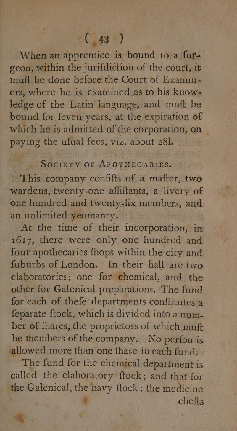 AG? «hie When an dprantica is bound to a fur= geon, within the jurifdiction of the court, it muft be done before the Court of Examin- ers, where he is examined.as to his know- ledge of the Latin language, and muft be bound for feven years, at the expiration of which he is admitted of the corporation, on paying the ufual fees, viz. about 281. rs ne TY OF Pep aay 7 / This company confifts of a mafter, two | wardens, twenty-one aflfiftants, a livery of ‘one hundred and twenty-fix members, and an unlimited yeomanry. | At the time of their incorporation, in 1617, there were only one hundred and four apothecaries fhops within the city and fuburbs of London. In their hall are two elaboratories; one for chemical, and the other for Galenical preparations. The fund for each of thefe: departments conftitutes a feparate ftock, which is divided into a nym- ber of fhares, the proprietors of which muft be members of the company. No perfon is allowed more than one fhare in each fund: The fund for the chemical department is — called the elaboratory flock; and that for fhe Galenical, the navy flock: the medicine ¢ 2h, chefts ) | . 4 ~