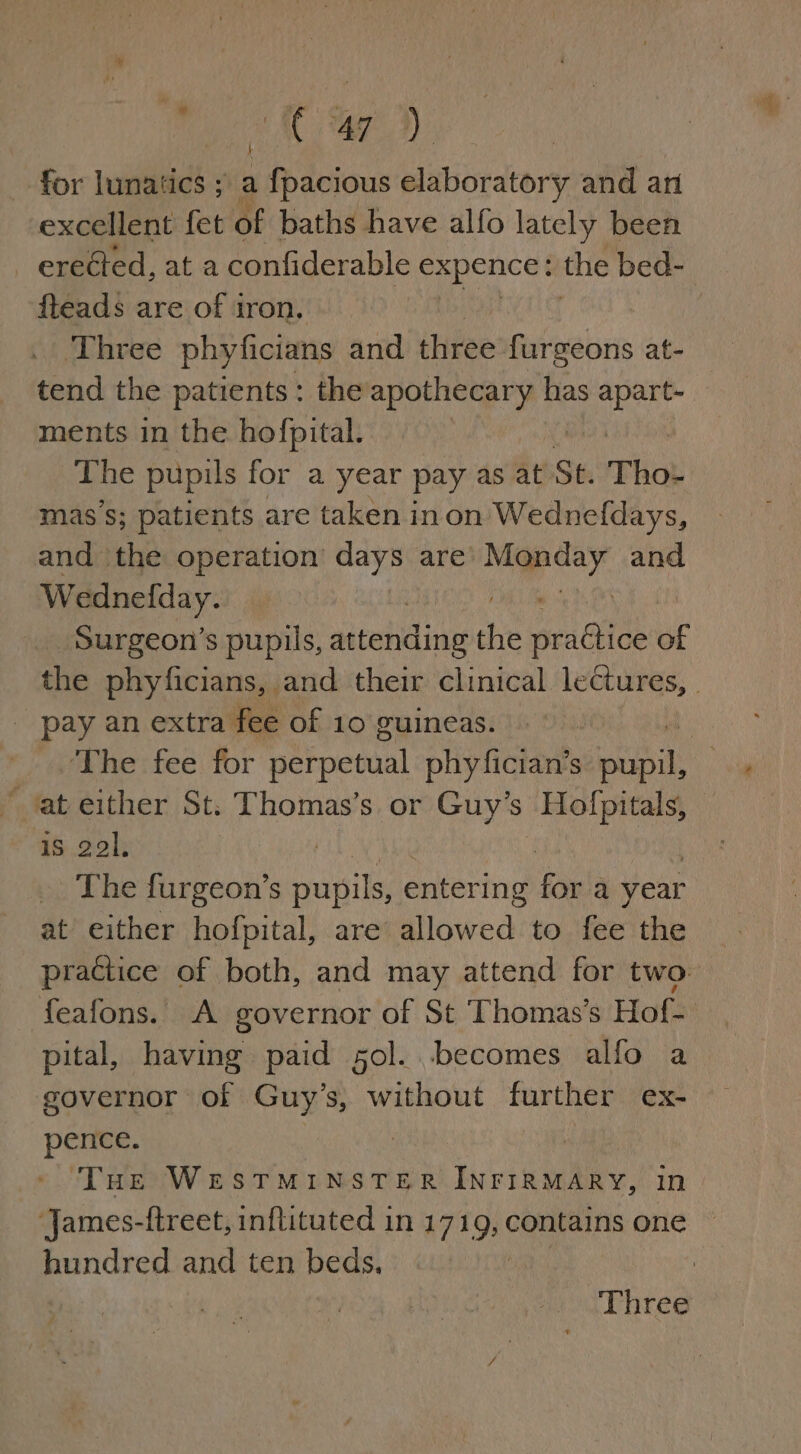 Bag NC ae 3M): for lunatics ; a i fbacions elaboratory and ari excellent fet of baths have alfo lately been _ ereéted, at a confiderable expence: the bed- fteads are of iron. Three phyficians and three fat webs at- tend the patients: the sates tskan has Autom ments in the hofpital. The pupils for a year pay as at St. Tho- mass; patients are taken inon Wedneldays, and ‘the operation days are ni, ag and Wednefday. Surgeon’s pupils, attending che ete ot the phyficians, and their clinical lectures, - pay an extra fee of 10 guineas. © | ihe: fee for nerpetial phy fician’s sahil ‘at either St. Thomas’s or Guy's Hofpitals, is 2al. The furgeon’s vaniks entering fi a year at either hofpital, are Wloweds to fee the practice of both, and may attend for two: feafons. A governor of St Thomas's Hof- pital, having paid sol. becomes alfo a governor of Guy’s, without further CX- pence. ! ‘THe WESTMINSTER INFIRMARY, in James-ftreet, inflituted in 1719, contains one — hundred and ten beds, , | Three