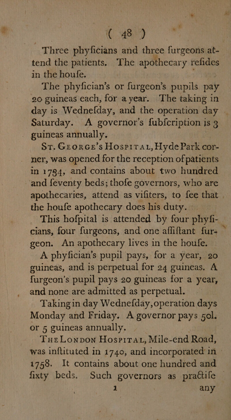 Three phyficians and three furgeons at- tend the patients. The apothecary relides in the houfe. | Sa The phyfician’s or furgeon’s pupils pay 20 guineas each, for ayear. The taking in day is Wednelday, and the operation day | Saturday. A governor's fubfcription jis 3 - guineas annually. St. Grorce’s Hospirau, Hyde Park cor- _ ner, was opened for the reception of patients in 1784, and contains about two hundred and feventy beds; thofe governors, who are apothecaries, attend as vifiters, to fee that , the houfe apothecary does his duty. This hofpital is attended by four phyfi- cians, four furgeons, and one affiftant furs ~ geon. An apothecary lives in the houfe. A phyfician’s pupil pays, for a year, 20 guineas, and is perpetual for 24 guineas. A furgeon’s pupil pays 20 guineas for a year, and none are admitted as perpetual. Taking in day Wednefday, operation days Monday and Friday. A governor pays 5ol. or 5 guineas annually. Tue Lonpon HospirAat, Mile-end Road, was inftituted in 1740, and incorporated in 1758. It contains about one hundred and fixty beds. Such governors as prattife — 1 POR ang