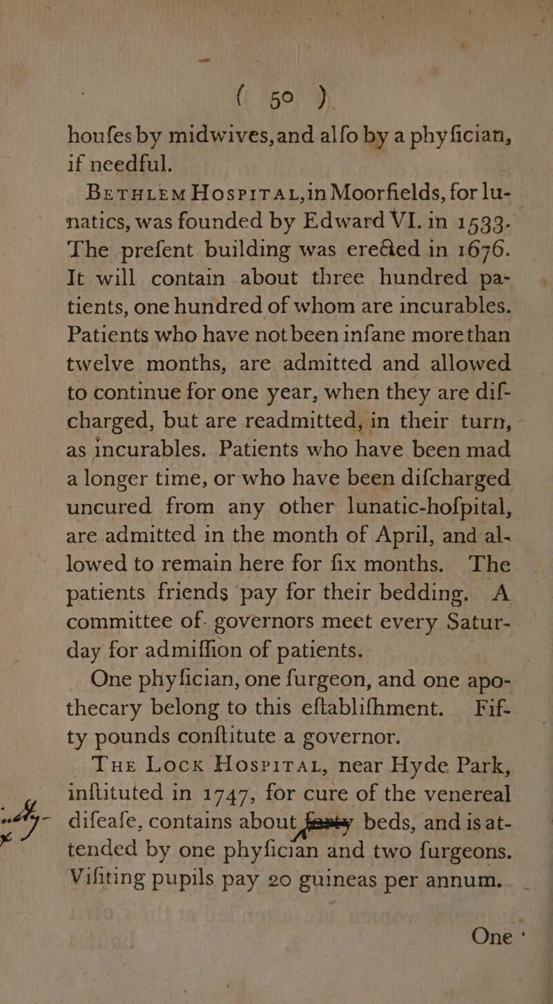 Xs fc G0! >) houfes by midwives, and alfo by a phyfician, if a Bretuiem HospirTAt,in Moorfields, for 1a It will contain about three hundred pa- tients, one hundred of whom are incurables. Patients who have not been infane morethan twelve months, are admitted and allowed to continue for one year, when they are dif- charged, but are readmitted, in their turn, as incurables. Patients who have been mad a longer time, or who have been difcharged \ are admitted in the month of April, and al. lowed to remain here for fix months. The patients friends ‘pay for their bedding. A committee of. governors meet every Satur- day for admiffion of patients. thecary belong to this eftablifhment. Fif- ty pounds conflitute a governor. Tue Locx Hosritau, near Hyde Park, inflituted in 1747, for cure of the venereal difeafe, contains about featy beds, and isat- tended by one phyfician and two furgeons. Vifiting pupils pay 20 guineas per annum.
