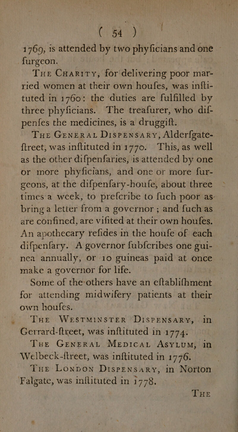 cr era ee 1769, is attended by two phyficians and one ~ _furgeon. Tue Cuariry, for delivering poor mar- ried women at their own houfes, was infti- tuted in 1760: the duties are fulfilled by three phyficians. The treafurer, who dif- penfes the medicines, is a druggift. Tue GenerAL Dispensary, Alderfgate- {treet, was inflituted in 1770. This, as well as the other difpenfaries, is attended by one or more phyficians, and one or more fur- geons, at the difpenfary-houfe, about three times a week, to prefcribe to fuch poor as: bring a letter from a governor ; and fuch as are confined, are vifited at their own houfes. An apothecary refides in the houfe of each difpenfary. A governor fub{cribes one gui- nea annually, or 10 guineas paid at once make a governor for life. Some of the others have an eftablifhment for attending midwifery patients at their own houfes. | THe WESTMINSTER DisPENSARY, In Gerrard-ftreet, was inftituted in 1774. Tue Grenerat Mepicau Asy.ium, in Welbeck-itreet, was inftituted in 1776. Tue Lonoon Dispensary, in Norton Falgate, was inflituted in 1778.