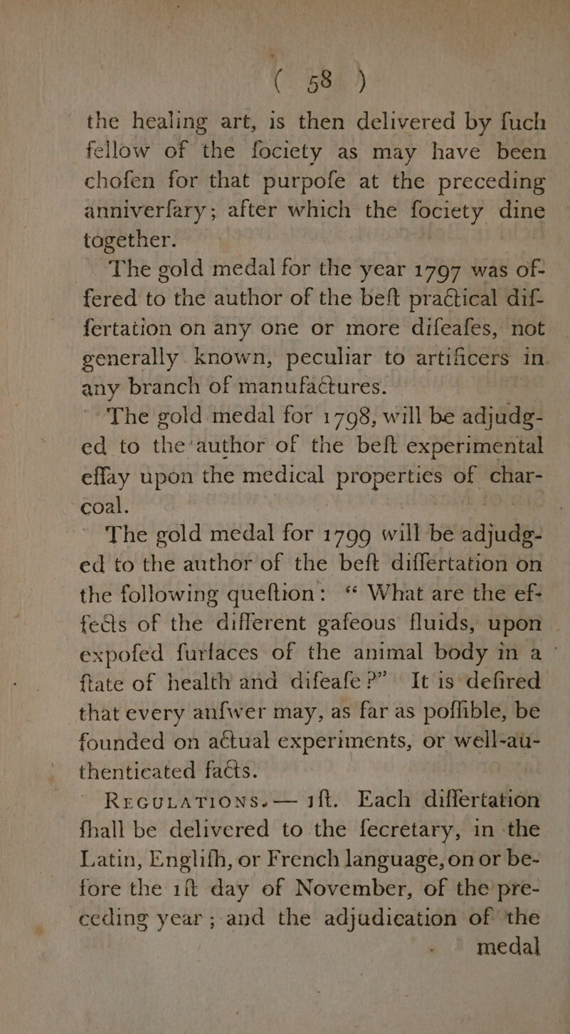 C 58h the healing art, is then delivered by fuch fellow of the fociety as may have been chofen for that purpofe at the preceding anniverfary; after which the slp dine together. The gold medal for the year 1797 was of- fered to the author of the beft practical dif fertation on any one or more difeafes, not generally known, peculiar to artificers in any branch of manufactures. ~The gold medal for 1798, will be adjudg- ed to the’author of the beft experimental effay upon the medical properties of char- coal. The gold medal for 1799 will be Jajude ed to the author of the beft differtation on the following queftion: “ What are the ef- fects of the different gafeous fluids, upon expofed furlaces of the animal body in a ° ffate of health and difeafe?” It is defired that every anfwer may, as far as poflible, be founded on actual experiments, or well-au- thentieated facts. RreGuLATIONS.— ift. Each differtation fhall be delivered to the fecretary, in the Latin, Englifh, or French language, on or be- fore the 1% day of November, of the pre- ecding year; and the adjudication of the medal