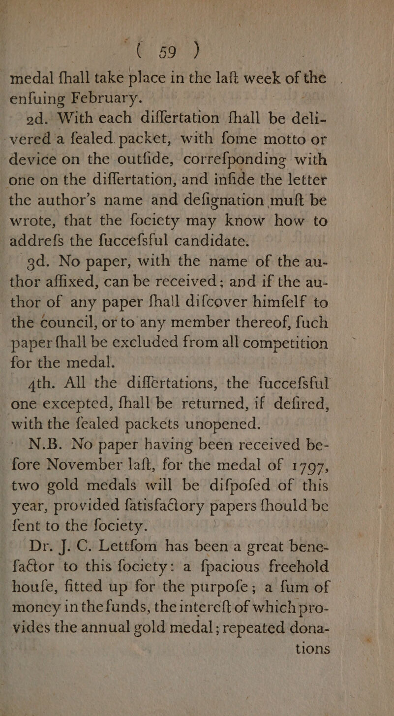 t 39) | medal fhall take place in the laft week ofthe | enfuing February. od. With each diflertation fhall be deli vered a fealed packet, with fome motto or ‘device on the outfide, correfponding with one on the differtation, and infide the letter the author’s name and defignation muft be wrote, that the fociety may know how to addrefs the fuccefsful candidate. 3d. No paper, with the name of the au- thor affixed, can be received; and if the au- thor of any paper fhall difcover himfelf to the council, or to any member thereof, fuch paper fhall be excluded from all competition for the medal. 4th. All the differtations, the fuccefsful one excepted, fhall be returned, if defired, with the fealed packets unopened. N.B. No paper having been received be- fore November laft, for the medal of 1797, two gold medals will be difpofed of this year, provided fatisfaCtory papers fhould be fent to the fociety. Dr. J. C. Lettfom has been a great bene- factor to this fociety: a fpacious freehold houfe, fitted up for the purpofe; a fum of money in the funds, the intereft of which pro- vides the annual gold medal; repeated dona- tions