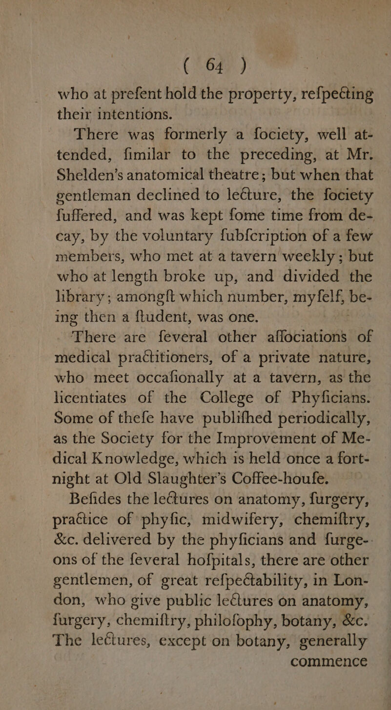 who at prefent hold the property, refpecting their intentions. There was formerly a fociety, well at- tended, fimilar to the preceding, at Mr. Shelden’s anatomical theatre ; but when that gentleman declined to lecture, the fociety fuffered, and was kept fome time from de- cay, by the voluntary fubfcription of a few members, who met at a tavern weekly ; but who at length broke up, and divided the library ; teh which number, able. ae ing then a ftudent, was one. There are feveral other affociations of medical practitioners, of a private nature, who meet occafionally at a tavern, as the licentiates of the College of Phyficians. Some of thefe have publifhed periodically, as the Society for the Improvement of Me- dical Knowledge, which is held once a fort- night at Old Slaughter’s Coffee-houfe. Befides the le@ures on anatomy, furgery, practice of phyfic, midwifery, chemiftry, &amp;c. delivered by the phyficians and furge-. ons of the feveral hofpitals, there are other gentlemen, of great refpectability, in Lon- don, who give public lectures on anatomy, furgery, dheorhi feet philofophy, botany, &amp;c. The lectures, except on botany, generally commence