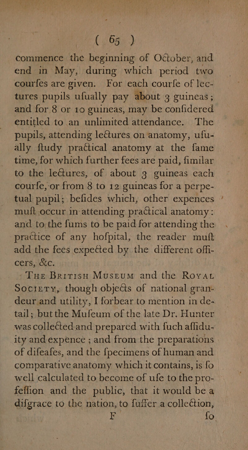 ee (8a) commence the beginning of Oétober, and end in May, during which period two courfes are given. For each courfe of lec- tures pupils ufually pay about 3 guineas; and for 8 or 10 guineas, may be confidered entitled to an unlimited attendance. The pupils, attending lectures on anatomy, ufu- ally ftudy practical anatomy at the fame time, for which further fees are paid, fimilar to the lectures, of about 3 guineas each courfe, or from 8 to 12 guineas for a perpe- tual pupil; befides which, other expences muit occur in-attending practical anatomy: and to,the fums to be paid for attending the practice of any hofpital, the reader muft add the fees expetted by the different ofh- cers, &amp;c. -Tue Bririsu Museum and the Roya Society, though objects of national gran- deur and utility, I forbear to mention in de- tail; but the Mufeum of the late Dr. Hunter was collected.and prepared with {uch aflidu- ity and expence ; and from the preparations of difeafes, and the fpecimens of human and comparative anatomy which it contains, is fo feflion and the public, that it would be a difgrace to the nation, to fuiier a collection, a