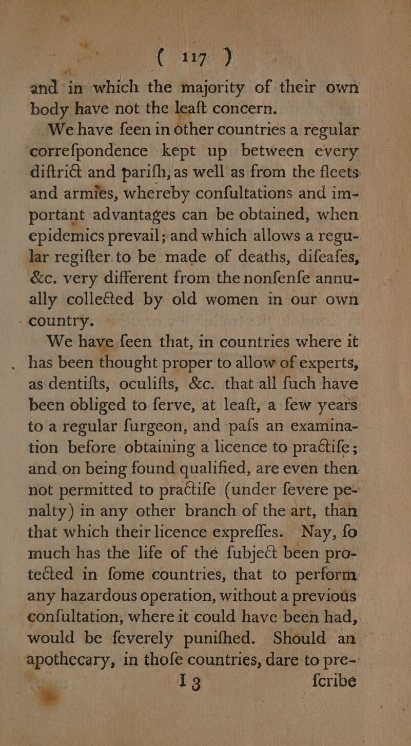 and in which the majority of their own — body have not the re concern. — We have feen in other countries a regular ‘correfpondence kept up between every diftrict and parifh, as well as from the fleets. and armies, whereby confultations and im- portant advantages can be obtained, when epidemics prevail ;and which allows a regu- lar regifter to be made of deaths, difeafes, &amp;c. very different from the nonfenfe annu- ally collected by old women in our own country. | We have feen that, in countries where it _ has been thought proper to allow of experts, as dentifts, oculifts, &amp;c. that all fuch have been obliged to ferve, at leaft, a few years. to a regular furgeon, and ‘pafs an examina- tion before obtaining a licence to practife; and on being found qualified, are even then not permitted to practife (under fevere pe- nalty) in any other branch of the art, than that which their licence exprefles. Nay, fo much has the life of the fubjeét been pro- tected in fome countries, that to perform any hazardous operation, without a previous con{ultation, where it could have been had, would be feverely punifhed. Should an mpobuecary. in thofe countries, dare to pre- aon I 3 {cribe