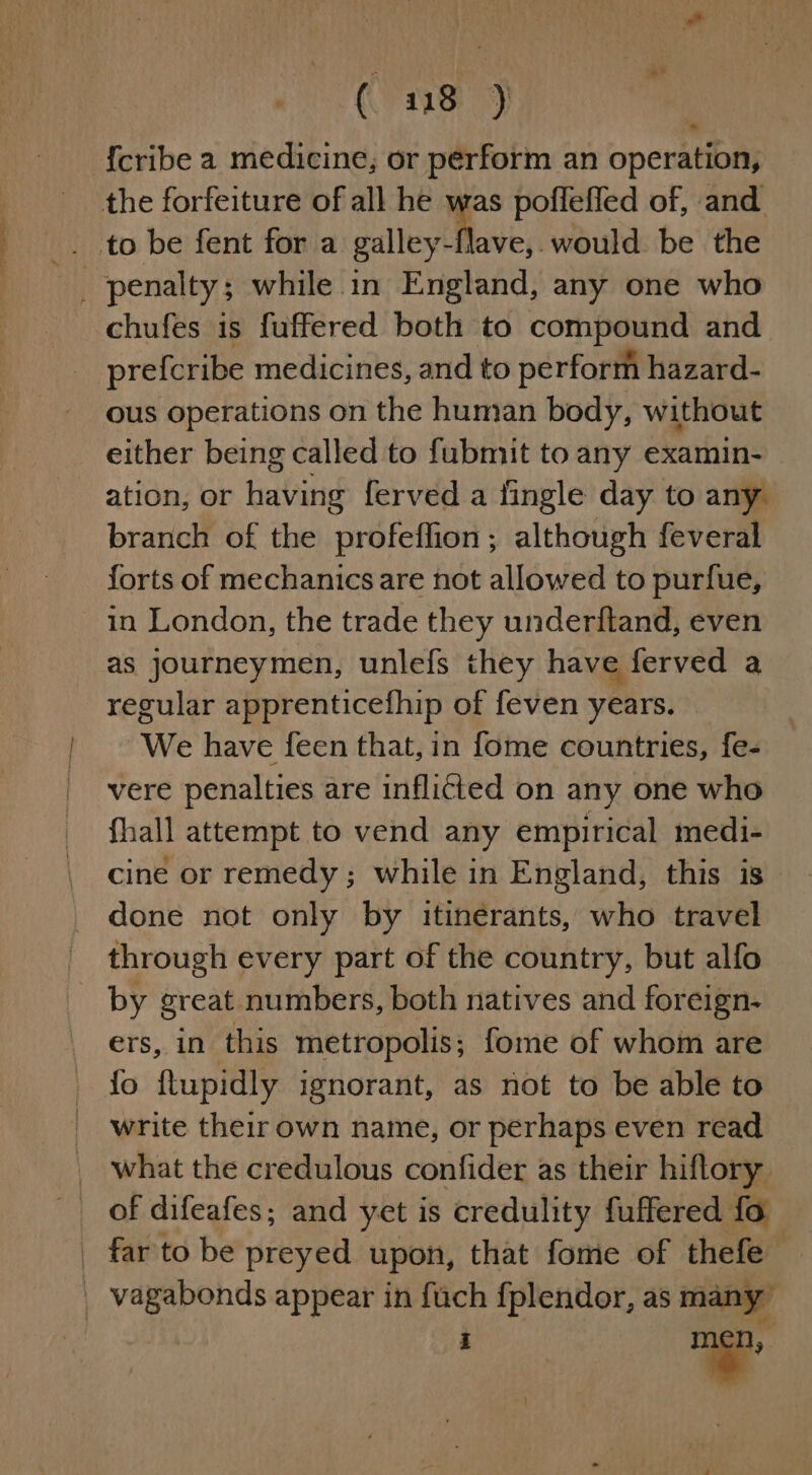( 418 ) {cribe a medicine, or perform an operation, the forfeiture of all he i poffeffed of, and . to be fent for a galley-flave,.would be the chufes is fuffered both to compound and prefcribe medicines, and to perform hazard- ous operations on the human body, without either being called to fubmit to any examin- © ation, or having ferved a fingle day to any branch of the profeflion; although feveral forts of mechanics are not allowed to purfue, in London, the trade they underftand, even as journeymen, unlefs they have ferved a regular apprenticefhip of feven years. We have feen that, in fome countries, fe- vere penalties are inflicted on any one who fhall attempt to vend any empirical medi- cine or remedy; while in England, this is done not only by itinérants, who travel through every part of the country, but alfo by great numbers, both natives and foreign- ers, in this metropolis; fome of whom are fo ftupidly ignorant, as not to be able to | write their own name, or perhaps even read _ what the credulous confider as their hiftory _ far to be preyed upon, that fome of thefe _ vagabonds appear in fuch fplendor, as many GPP 3% np.