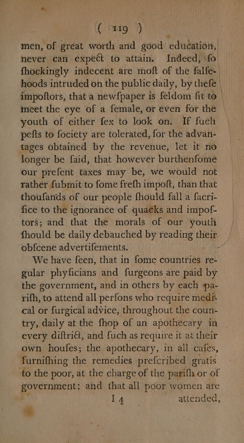 men, of great worth and good education, never can expect to attain. Indeed, fo fhockingly indecent are moft of the falfe- hoods intruded on the public daily, by thefe | impoftors, that a new{paper is féldom fit to | meet the eye of a female, or éven for the © youth of either fex to look on. If fuch pefts to fociety are tolerated, for the advan- tages obtained by the revenue, let it no longer be faid, that however burthenfome our prefent taxes may be, we would not rather fubmit to fome frefh impoft, than that thoufands of our people fhould fall a facri- fice to the ignorance of quacks and impof- tors; and that the morals of our youth | fhould be daily debauched by reading their j obfcene advertifements. on We have feen, that in fome countries re- gular phyficians and furgeons are paid by the government, and in others by each pa- rifh, to attend all perfons who require medé cal or furgical advice, throughout the coun- try, daily at the fhop of an apothecary in every diftriét, and fuch as require it at their own houfes; the apothecary, in all cafes, furnifhing the remedies prefcribed gratis to the poor, at the charge of the parifh or of pee and that all poor women are haa attended,