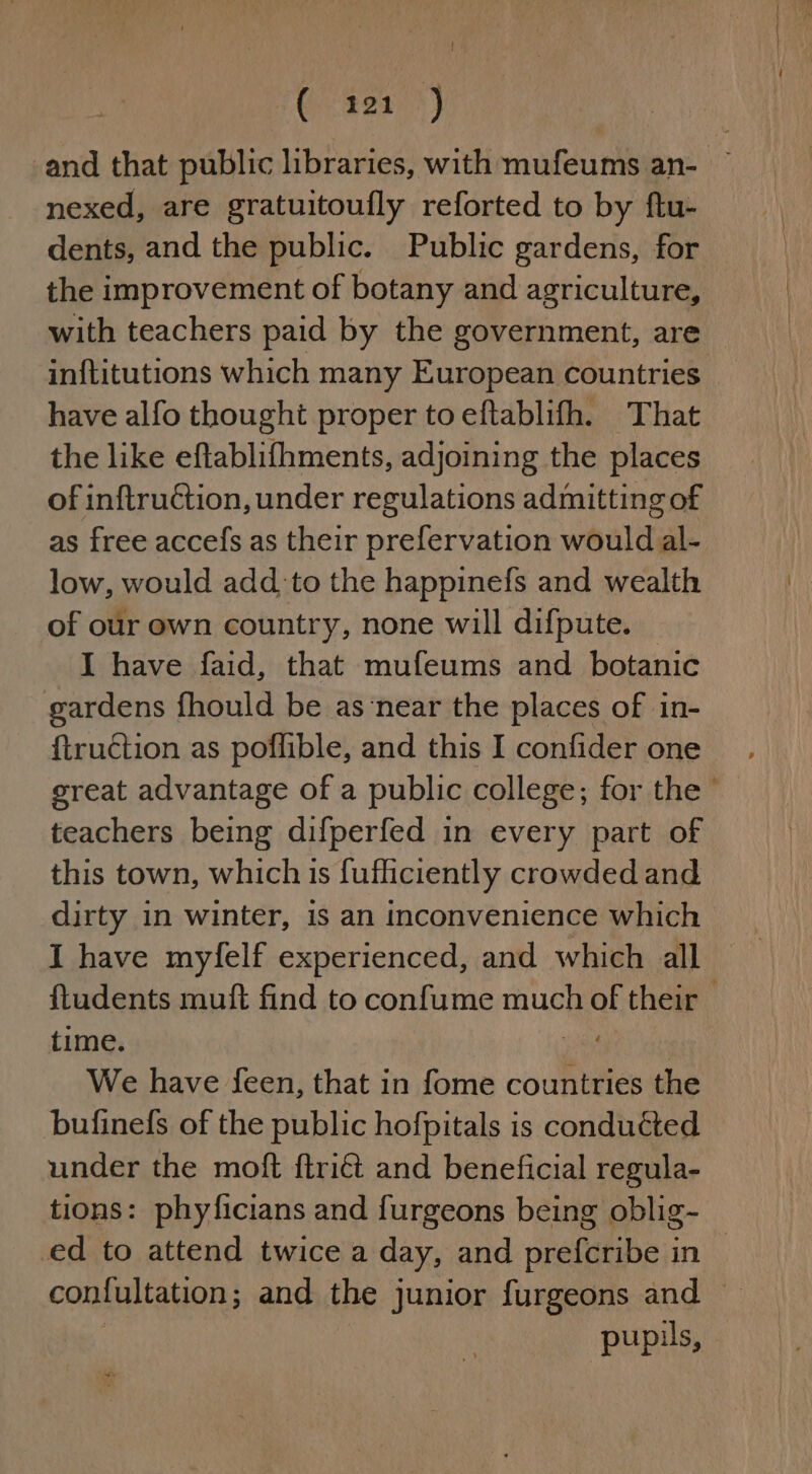| Gren) and that public libraries, with mufeums an- — nexed, are gratuitoufly reforted to by ftu- dents, and the public. Public gardens, for the improvement of botany and agriculture, with teachers paid by the government, are inftitutions which many European countries have alfo thought proper toeftablifh. That the like eftablifhments, adjoining the places of inftruction, under regulations admitting of as free accefs as their prefervation would al- low, would add_to the happinefs and wealth of our own country, none will difpute. I have faid, that mufeums and botanic gardens fhould be as‘near the places of in- {truction as poffible, and this I confider one great advantage of a public college; for the © teachers being difperfed in every part of this town, which is fufhciently crowded and dirty in winter, is an inconvenience which I have myfelf experienced, and which all ftudents muft find to confume much of their time. We have feen, that in fome countries the bufinefs of the public hofpitals is conducted under the moft ftriét and beneficial regula- tions: phyficians and furgeons being oblig- ed to attend twice a day, and prefcribe in | confultation ; and the junior furgeons and ~ pupus,