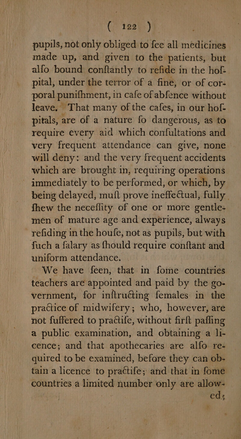 pupils, not only obliged to fee all médicines made up, and given to the patients, but alfo bound conftantly to refide in the hof- pital, under the terror of a fine, or of cor- poral punifhment, in cafe of abfence without leave. That many of the cafes, in our hof- pitals, are of a nature fo dangerous, as to require every aid which confultations and very frequent attendance can give, none will deny: and the very frequent accidents which are brought in, requiring operations - immediately to be performed, or which, by being delayed, muifl prove ineffectual, fully | fhew the neceflity of one or more gentle- men of mature age and experience, always refiding in the houfe, not as pupils, but with fuch a falary as fhould require conftant and uniform attendance. . We have feen, that in fome countries teachers are appointed and paid by the go- vernment, for inftructing females in the practice of midwifery; who, however, are not fuffered to practife, without firft pafling a public examination, and obtaining a li- cence; and that apothecaries are alfo re- quired to be examined, befare they can ob- tain a licence to pra¢tife; and that in fome countries a limited number only are allow- ed; ? /