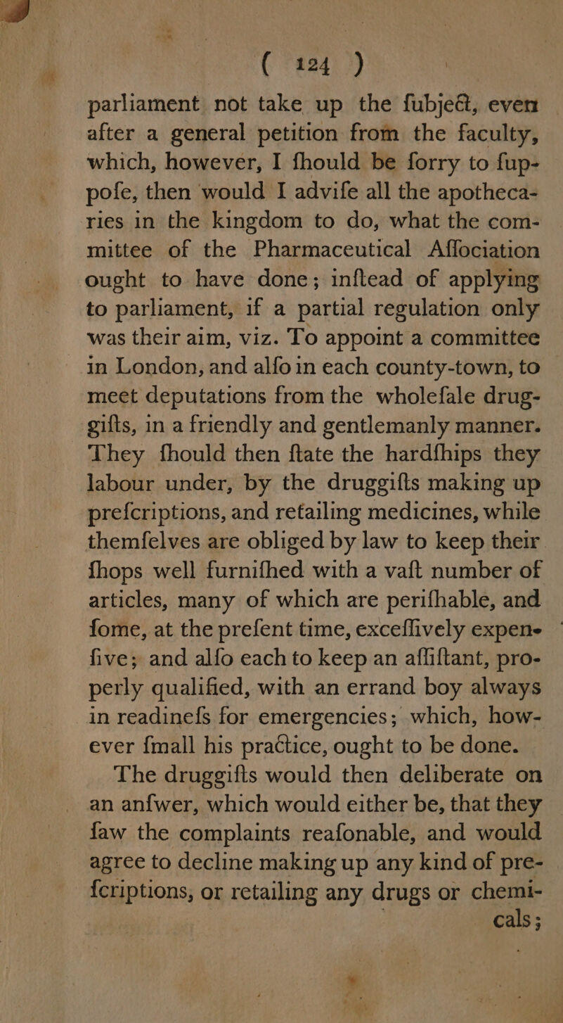 parliament not take up the fubje&amp;, even after a general petition from the faculty, which, however, I fhould be forry to fup- pofe, then would I advife all the apotheca- ries in the kingdom to do, what the com- mittee of the Pharmaceutical Affociation ought to have done; infltead of applying to parliament, if a partial regulation only was their aim, viz. To appoint a committee meet deputations from the wholefale drug- gifts, in a friendly and gentlemanly manner. labour under, by the druggifts making up pref{criptions, and retailing medicines, while themfelves are obliged by law to keep their fhops well furnifhed with a vaft number of articles, many of which are perifhable, and fome, at the prefent time, exceflively expene | five; and alfo each to keep an afliftant, pro- perly qualified, with an errand boy always in readinefs for emergencies; which, how- ever {mall his practice, ought to be done. The druggifts would then deliberate on an an{wer, which would either be, that they faw the complaints reafonable, and would agree to decline making up any kind of pre- {criptions, or retailing any drugs or chemi- . cals;