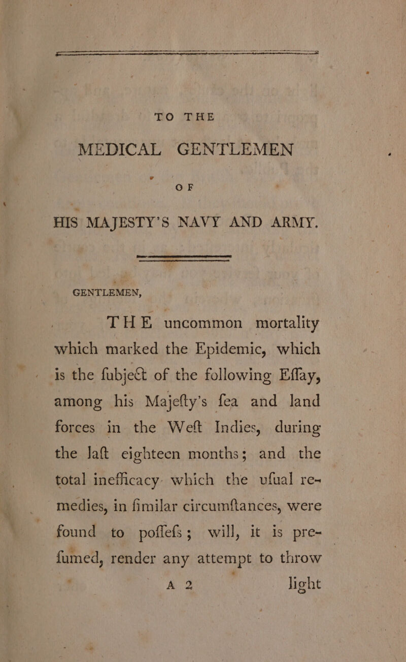 MEDICAL GENTLEMEN ad OF HIS MAJESTY’S NAVY AND ARMY. GENTLEMEN, THE uncommon mortality which marked the Epidemic, which is the fubje&amp;t of the following Effay, among his Majelty’s fea and land forces in the Weft Indies, during the Jaft eighteen months; and the total inefficacy which the vufual re- medies, in fimilar circumftances, were found to poffefs; will, it is pre- | fumed, render any attempt to throw