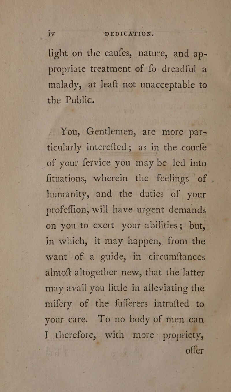 lioht on the caufes, nature, and ap= propriate treatment of fo dreadful a malady, at leaft not unacceptable to the Public. - You, Gentlemen, are more par- ticularly interefted; as in the courfe of your fervice you may be led into fituations, wherein the feelings © of . humanity, and the daties of your profeffion, will have urgent demands on you to exert your abilities; but, in waich, it may happen, from the | want of a guide, in circumftances almoft altogether new, that the latter may avail you little in alleviating the mifery of the fufferers intrufted to your care. To no body of men can I therefore, with more. propriety, ofter