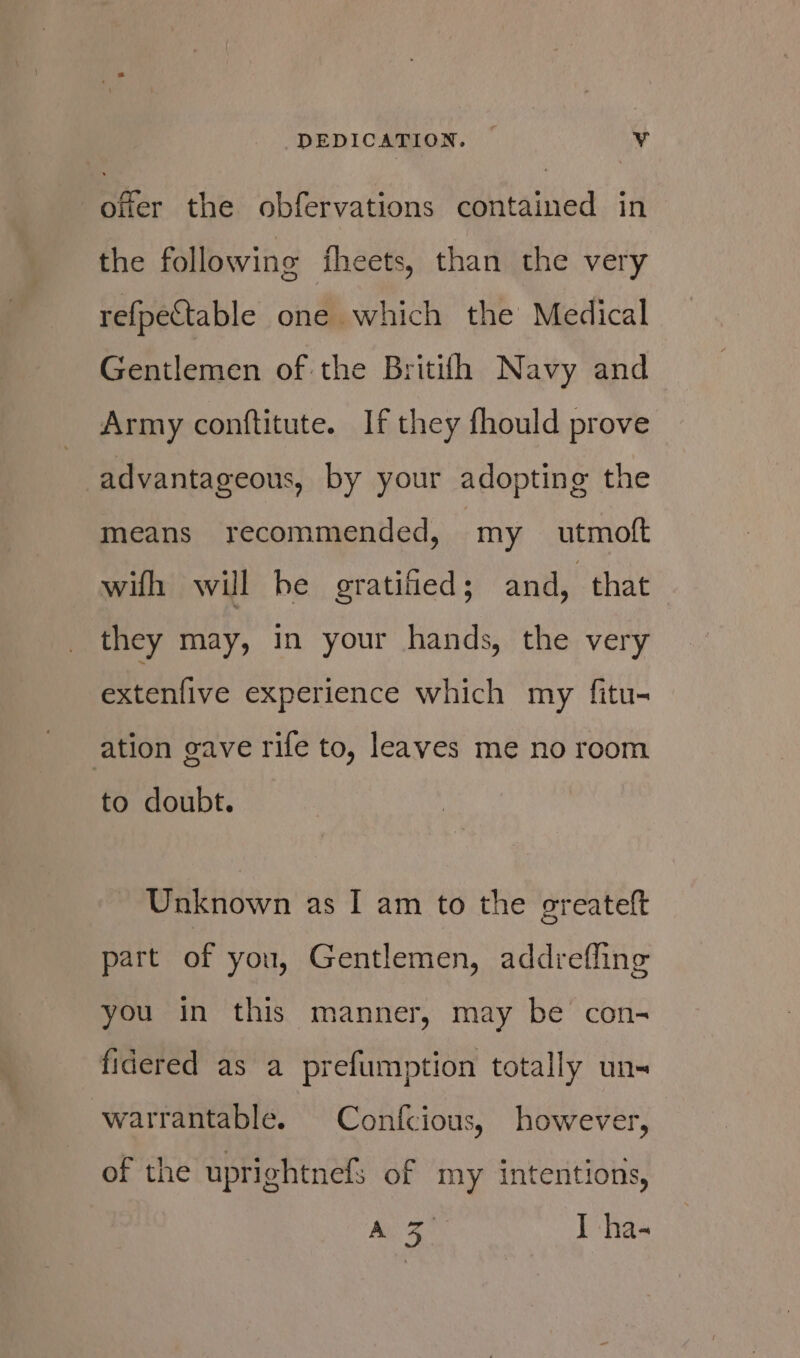 DEDICATION. | Vv offer the obfervations contained in the following theets, than the very refpectable one which the Medical Gentlemen of the Britilh Navy and Army conftitute. If they fhould prove advantageous, by your adopting the means recommended, my _ utmoft wifh will be gratified; and, that they may, in your hands, the very extenfive experience which my fitu- ation gave rife to, leaves me no room to doubt. Unknown as I am to the greateft part of you, Gentlemen, addrefling you in this manner, may be con- fidered as a prefumption totally uns warrantable. Confcious, however, of the uprightnefs of my intentions, A ae I ha-